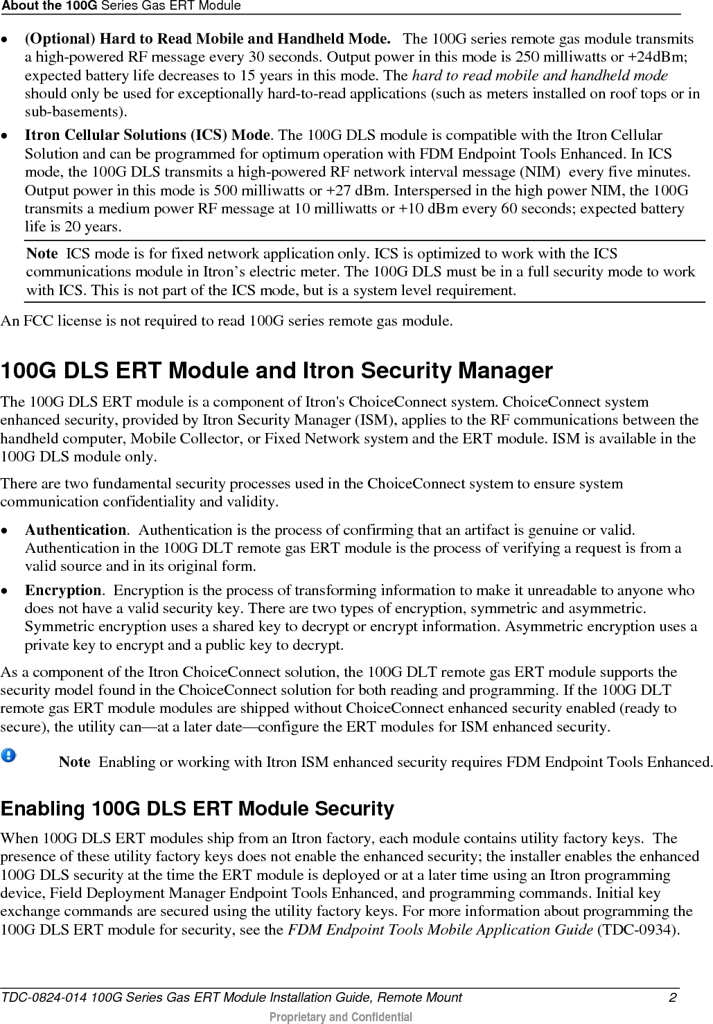 About the 100G Series Gas ERT Module  • (Optional) Hard to Read Mobile and Handheld Mode.   The 100G series remote gas module transmits a high-powered RF message every 30 seconds. Output power in this mode is 250 milliwatts or +24dBm; expected battery life decreases to 15 years in this mode. The hard to read mobile and handheld mode should only be used for exceptionally hard-to-read applications (such as meters installed on roof tops or in sub-basements).  • Itron Cellular Solutions (ICS) Mode. The 100G DLS module is compatible with the Itron Cellular Solution and can be programmed for optimum operation with FDM Endpoint Tools Enhanced. In ICS mode, the 100G DLS transmits a high-powered RF network interval message (NIM)  every five minutes. Output power in this mode is 500 milliwatts or +27 dBm. Interspersed in the high power NIM, the 100G transmits a medium power RF message at 10 milliwatts or +10 dBm every 60 seconds; expected battery life is 20 years. Note  ICS mode is for fixed network application only. ICS is optimized to work with the ICS communications module in Itron’s electric meter. The 100G DLS must be in a full security mode to work with ICS. This is not part of the ICS mode, but is a system level requirement.  An FCC license is not required to read 100G series remote gas module.   100G DLS ERT Module and Itron Security Manager The 100G DLS ERT module is a component of Itron&apos;s ChoiceConnect system. ChoiceConnect system enhanced security, provided by Itron Security Manager (ISM), applies to the RF communications between the handheld computer, Mobile Collector, or Fixed Network system and the ERT module. ISM is available in the 100G DLS module only.  There are two fundamental security processes used in the ChoiceConnect system to ensure system communication confidentiality and validity. • Authentication.  Authentication is the process of confirming that an artifact is genuine or valid. Authentication in the 100G DLT remote gas ERT module is the process of verifying a request is from a valid source and in its original form. • Encryption.  Encryption is the process of transforming information to make it unreadable to anyone who does not have a valid security key. There are two types of encryption, symmetric and asymmetric. Symmetric encryption uses a shared key to decrypt or encrypt information. Asymmetric encryption uses a private key to encrypt and a public key to decrypt. As a component of the Itron ChoiceConnect solution, the 100G DLT remote gas ERT module supports the security model found in the ChoiceConnect solution for both reading and programming. If the 100G DLT remote gas ERT module modules are shipped without ChoiceConnect enhanced security enabled (ready to secure), the utility can—at a later date—configure the ERT modules for ISM enhanced security.     Note  Enabling or working with Itron ISM enhanced security requires FDM Endpoint Tools Enhanced. Enabling 100G DLS ERT Module Security When 100G DLS ERT modules ship from an Itron factory, each module contains utility factory keys.  The presence of these utility factory keys does not enable the enhanced security; the installer enables the enhanced 100G DLS security at the time the ERT module is deployed or at a later time using an Itron programming device, Field Deployment Manager Endpoint Tools Enhanced, and programming commands. Initial key exchange commands are secured using the utility factory keys. For more information about programming the 100G DLS ERT module for security, see the FDM Endpoint Tools Mobile Application Guide (TDC-0934).  TDC-0824-014 100G Series Gas ERT Module Installation Guide, Remote Mount  2  Proprietary and Confidential    