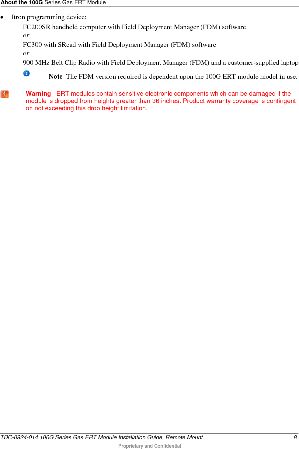About the 100G Series Gas ERT Module  • Itron programming device: FC200SR handheld computer with Field Deployment Manager (FDM) software  or FC300 with SRead with Field Deployment Manager (FDM) software or 900 MHz Belt Clip Radio with Field Deployment Manager (FDM) and a customer-supplied laptop   Note  The FDM version required is dependent upon the 100G ERT module model in use.    Warning   ERT modules contain sensitive electronic components which can be damaged if the module is dropped from heights greater than 36 inches. Product warranty coverage is contingent on not exceeding this drop height limitation.  TDC-0824-014 100G Series Gas ERT Module Installation Guide, Remote Mount  8  Proprietary and Confidential    