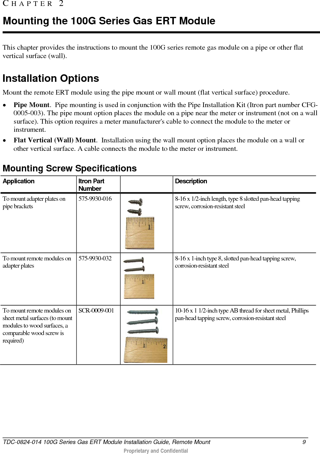  This chapter provides the instructions to mount the 100G series remote gas module on a pipe or other flat vertical surface (wall).   Installation Options Mount the remote ERT module using the pipe mount or wall mount (flat vertical surface) procedure. • Pipe Mount.  Pipe mounting is used in conjunction with the Pipe Installation Kit (Itron part number CFG-0005-003). The pipe mount option places the module on a pipe near the meter or instrument (not on a wall surface). This option requires a meter manufacturer&apos;s cable to connect the module to the meter or instrument. • Flat Vertical (Wall) Mount.  Installation using the wall mount option places the module on a wall or other vertical surface. A cable connects the module to the meter or instrument.   Mounting Screw Specifications Application Itron Part Number  Description To mount adapter plates on pipe brackets 575-9930-016  8-16 x 1/2-inch length, type 8 slotted pan-head tapping screw, corrosion-resistant steel To mount remote modules on adapter plates 575-9930-032  8-16 x 1-inch type 8, slotted pan-head tapping screw, corrosion-resistant steel To mount remote modules on sheet metal surfaces (to mount modules to wood surfaces, a comparable wood screw is required) SCR-0009-001  10-16 x 1 1/2-inch type AB thread for sheet metal, Phillips pan-head tapping screw, corrosion-resistant steel   CHAPTER  2  Mounting the 100G Series Gas ERT Module TDC-0824-014 100G Series Gas ERT Module Installation Guide, Remote Mount  9   Proprietary and Confidential  