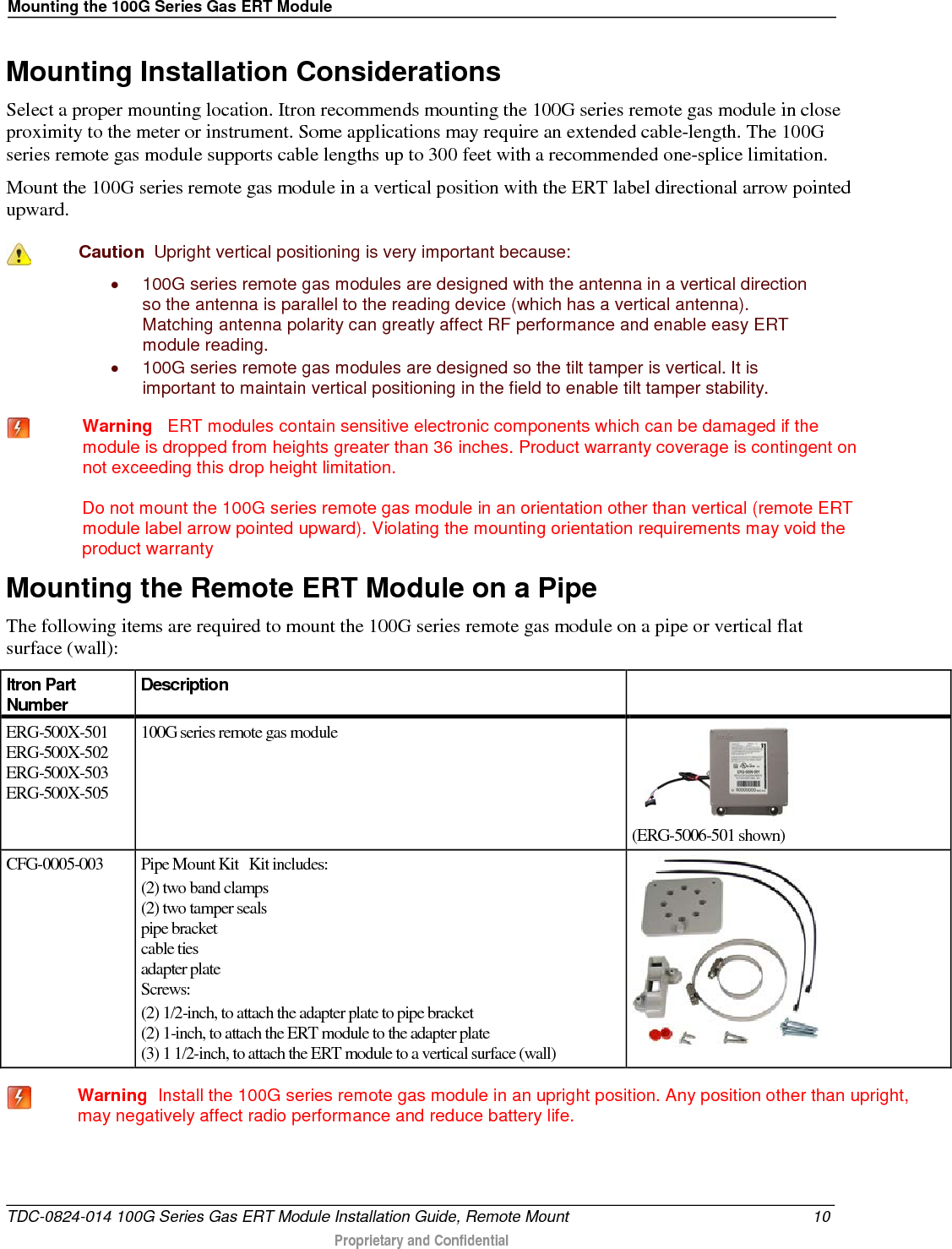 Mounting the 100G Series Gas ERT Module  Mounting Installation Considerations Select a proper mounting location. Itron recommends mounting the 100G series remote gas module in close proximity to the meter or instrument. Some applications may require an extended cable-length. The 100G series remote gas module supports cable lengths up to 300 feet with a recommended one-splice limitation.  Mount the 100G series remote gas module in a vertical position with the ERT label directional arrow pointed upward.   Caution  Upright vertical positioning is very important because: • 100G series remote gas modules are designed with the antenna in a vertical direction so the antenna is parallel to the reading device (which has a vertical antenna). Matching antenna polarity can greatly affect RF performance and enable easy ERT module reading. • 100G series remote gas modules are designed so the tilt tamper is vertical. It is important to maintain vertical positioning in the field to enable tilt tamper stability.    Warning   ERT modules contain sensitive electronic components which can be damaged if the module is dropped from heights greater than 36 inches. Product warranty coverage is contingent on not exceeding this drop height limitation.  Do not mount the 100G series remote gas module in an orientation other than vertical (remote ERT module label arrow pointed upward). Violating the mounting orientation requirements may void the product warranty  Mounting the Remote ERT Module on a Pipe The following items are required to mount the 100G series remote gas module on a pipe or vertical flat surface (wall): Itron Part Number Description   ERG-500X-501 ERG-500X-502 ERG-500X-503 ERG-500X-505 100G series remote gas module      (ERG-5006-501 shown) CFG-0005-003 Pipe Mount Kit   Kit includes:  (2) two band clamps (2) two tamper seals pipe bracket cable ties adapter plate Screws: (2) 1/2-inch, to attach the adapter plate to pipe bracket (2) 1-inch, to attach the ERT module to the adapter plate (3) 1 1/2-inch, to attach the ERT module to a vertical surface (wall)    Warning  Install the 100G series remote gas module in an upright position. Any position other than upright, may negatively affect radio performance and reduce battery life.   TDC-0824-014 100G Series Gas ERT Module Installation Guide, Remote Mount 10  Proprietary and Confidential    