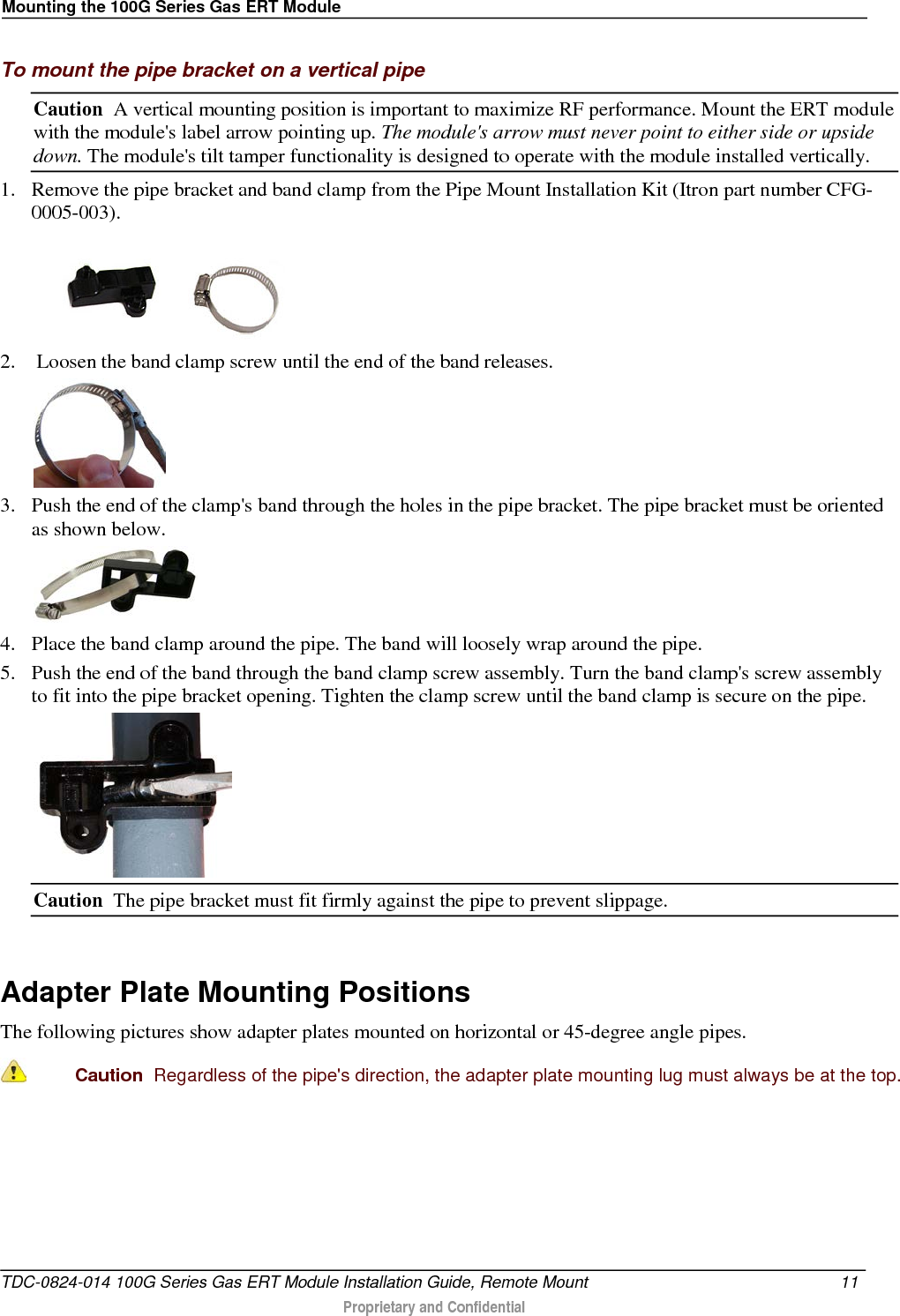 Mounting the 100G Series Gas ERT Module  To mount the pipe bracket on a vertical pipe Caution  A vertical mounting position is important to maximize RF performance. Mount the ERT module with the module&apos;s label arrow pointing up. The module&apos;s arrow must never point to either side or upside down. The module&apos;s tilt tamper functionality is designed to operate with the module installed vertically. 1. Remove the pipe bracket and band clamp from the Pipe Mount Installation Kit (Itron part number CFG-0005-003).  2.  Loosen the band clamp screw until the end of the band releases.  3. Push the end of the clamp&apos;s band through the holes in the pipe bracket. The pipe bracket must be oriented as shown below.  4. Place the band clamp around the pipe. The band will loosely wrap around the pipe.  5. Push the end of the band through the band clamp screw assembly. Turn the band clamp&apos;s screw assembly to fit into the pipe bracket opening. Tighten the clamp screw until the band clamp is secure on the pipe.        Caution  The pipe bracket must fit firmly against the pipe to prevent slippage.   Adapter Plate Mounting Positions The following pictures show adapter plates mounted on horizontal or 45-degree angle pipes.   Caution  Regardless of the pipe&apos;s direction, the adapter plate mounting lug must always be at the top. TDC-0824-014 100G Series Gas ERT Module Installation Guide, Remote Mount 11   Proprietary and Confidential  