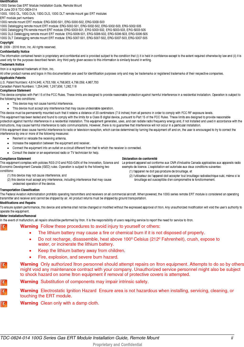  Identification 100G Series Gas ERT Module Installation Guide, Remote Mount  24 June 2016 TDC-0824-014  100G, 100G DL, 100G DLN, 100G DLS, 100G DLT remote mount gas ERT modules ERT module part numbers: 100G remote mount ERT module: ERG-5000-501, ERG-5000-502, ERG-5000-503 100G Datalogging remote mount ERT module: ERG-5002-501, ERG-5002-502, ERG-5002-503, ERG-5002-505   100G Datalogging FN remote mount ERT module: ERG-5003-501, ERG-5003-502, ERG-5003-503, ERG-5003-505 100G DLS Datalogging remote mount ERT module: ERG-5006-501, ERG-5006-502, ERG-5006-503, ERG-5006-505 100G DLT Datalogging remote mount ERT module: ERG-5007-501, ERG-5007-502, ERG-5007-503, ERG-5007-505 Copyright ©  2009 - 2016 Itron, Inc. All rights reserved. Confidentiality Notice The information contained herein is proprietary and confidential and is provided subject to the condition that (i) it is held in confidence except to the extent required otherwise by law and (ii) it is used only for the purposes described herein. Any third party given access to this information is similarly bound in writing. Trademark Notice Itron is a registered trademark of Itron, Inc. All other product names and logos in this documentation are used for identification purposes only and may be trademarks or registered trademarks of their respective companies. Applicable Patents U.S. Patent Numbers: 4,614,945; 4,753,169; 4,768,903; 4,799,059; 4,867,700 Canadian Patent Numbers: 1,254,949; 1,267,936; 1,282,118 Compliance Statement  This device complies with Part 15 of the FCC Rules. These limits are designed to provide reasonable protection against harmful interference in a residential installation. Operation is subject to the following two conditions:  • This device may not cause harmful interference.  • This device must accept any interference that may cause undesirable operation.  This device must be permanently mounted such that it retains a distance of 20 centimeters (7.9 inches) from all persons in order to comply with FCC RF exposure levels.  This equipment has been tested and found to comply with the limits for a Class B digital device, pursuant to Part 15 of the FCC Rules. These limits are designed to provide reasonable protection against harmful interference in a residential installation. This equipment generates, uses, and can radiate radio frequency energy and, if not installed and used in accordance with the instructions, may cause harmful interference to radio communications. However, there is no guarantee that interference will not occur in a particular installation.  If this equipment does cause harmful interference to radio or television reception, which can be determined by turning the equipment off and on, the user is encouraged to try to correct the interference by one or more of the following measures:  • Reorient or relocate the receiving antenna.  • Increase the separation between the equipment and receiver.  • Connect the equipment into an outlet on a circuit different from that to which the receiver is connected.  • Consult the dealer or an experienced radio or TV technician for help.     Compliance Statement   This equipment complies with policies RSS-210 and RSS-GEN of the Innovation, Science and Economic Development Canada (ISED) rules. Operation is subject to the following two conditions: (1) this device may not cause interference, and  (2) this device must accept any interference, including interference that may cause undesired operation of the device.  Déclaration de conformité Le présent appareil est conforme aux CNR d&apos;Industrie Canada applicables aux appareils radio exempts de licence. L&apos;exploitation est autorisée aux deux conditions suivantes:  (1) l&apos;appareil ne doit pas produire de brouillage, et  (2) l&apos;utilisateur de l&apos;appareil doit accepter tout brouillage radioélectrique subi, même si le brouillage est susceptible d&apos;en compromettre le fonctionnement. Transportation Classification The Federal Aviation Administration prohibits operating transmitters and receivers on all commercial aircraft. When powered, the 100G series remote ERT module is considered an operating transmitter and receiver and cannot be shipped by air. All product returns must be shipped by ground transportation. Modifications and Repairs To ensure system performance, this device and antenna shall not be changed or modified without the expressed approval of Itron. Any unauthorized modification will void the user&apos;s authority to operate the equipment.  Meter Installation/Removal In the event of malfunction, all repairs should be performed by Itron. It is the responsibility of users requiring service to report the need for service to Itron.  Warning  Follow these procedures to avoid injury to yourself or others:  • The lithium battery may cause a fire or chemical burn if it is not disposed of properly. • Do not recharge, disassemble, heat above 100º Celsius (212º Fahrenheit), crush, expose to water, or incinerate the lithium battery.  • Keep the lithium battery away from children. • Fire, explosion, and severe burn hazard.  Warning  Only authorized Itron personnel should attempt repairs on Itron equipment. Attempts to do so by others might void any maintenance contract with your company. Unauthorized service personnel might also be subject to shock hazard on some Itron equipment if removal of protective covers is attempted.  Warning  Substitution of components may impair intrinsic safety.  Warning  Electrostatic Ignition Hazard  Ensure area is not hazardous when installing, servicing, cleaning, or touching the ERT module.  Warning  Clean only with a damp cloth.  TDC-0824-014 100G Series Gas ERT Module Installation Guide, Remote Mount ii  Proprietary and Confidential   