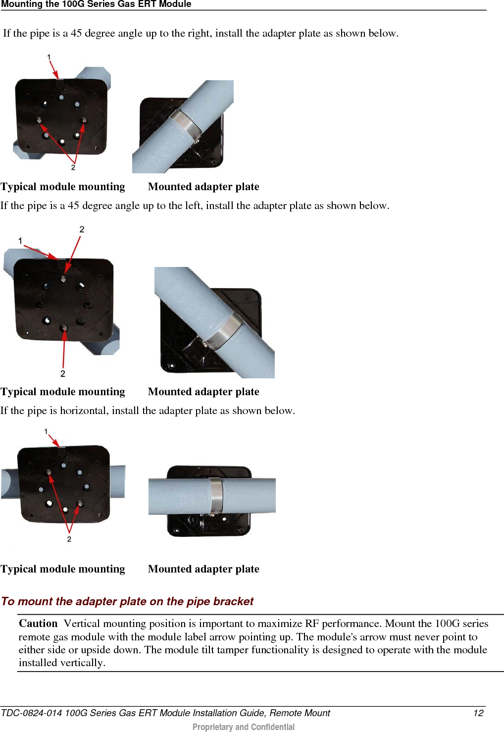 Mounting the 100G Series Gas ERT Module   If the pipe is a 45 degree angle up to the right, install the adapter plate as shown below.         Typical module mounting        Mounted adapter plate  If the pipe is a 45 degree angle up to the left, install the adapter plate as shown below.              Typical module mounting        Mounted adapter plate If the pipe is horizontal, install the adapter plate as shown below.           Typical module mounting        Mounted adapter plate   To mount the adapter plate on the pipe bracket Caution  Vertical mounting position is important to maximize RF performance. Mount the 100G series remote gas module with the module label arrow pointing up. The module&apos;s arrow must never point to either side or upside down. The module tilt tamper functionality is designed to operate with the module installed vertically.  TDC-0824-014 100G Series Gas ERT Module Installation Guide, Remote Mount 12  Proprietary and Confidential    