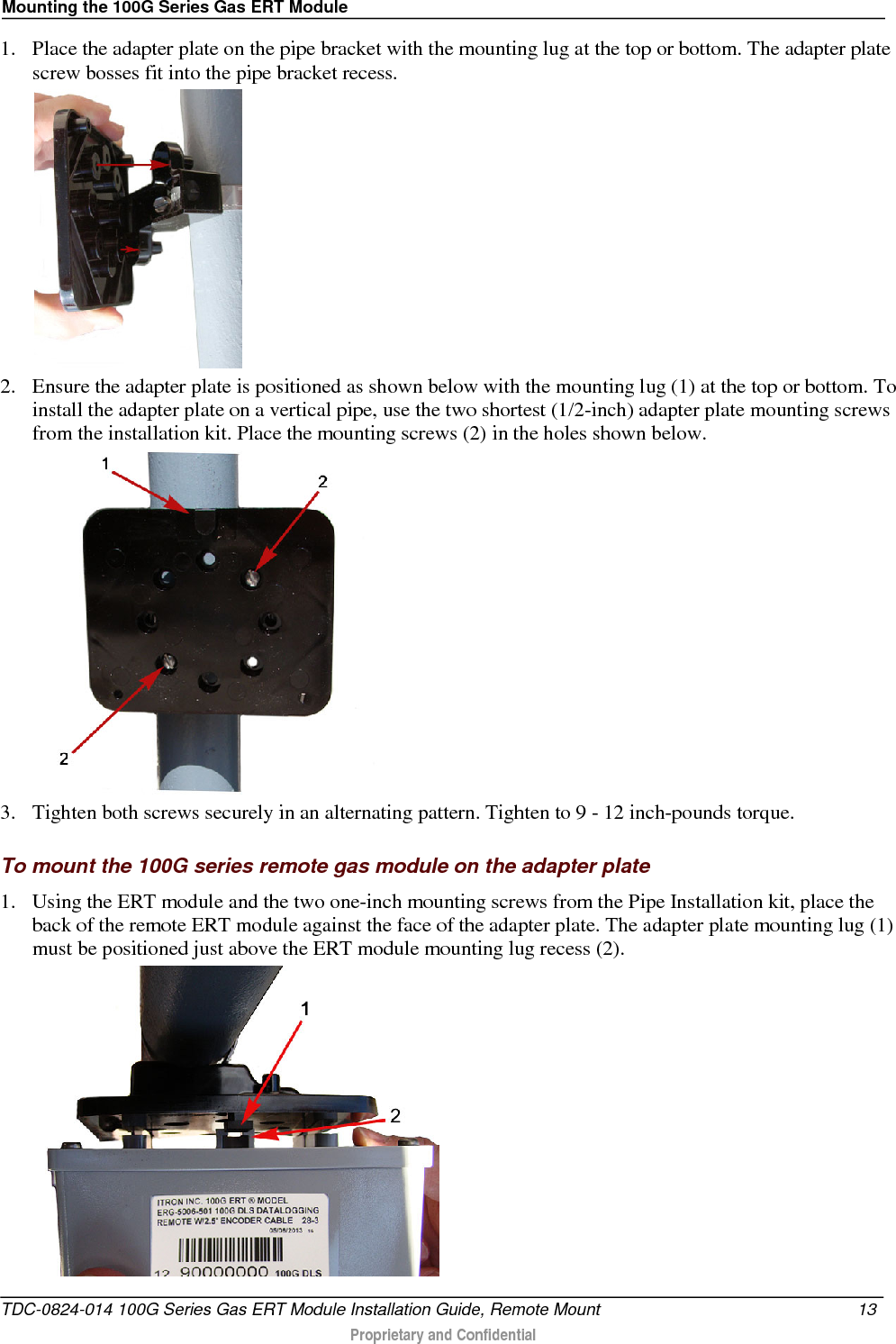 Mounting the 100G Series Gas ERT Module  1. Place the adapter plate on the pipe bracket with the mounting lug at the top or bottom. The adapter plate screw bosses fit into the pipe bracket recess.   2. Ensure the adapter plate is positioned as shown below with the mounting lug (1) at the top or bottom. To install the adapter plate on a vertical pipe, use the two shortest (1/2-inch) adapter plate mounting screws from the installation kit. Place the mounting screws (2) in the holes shown below.    3. Tighten both screws securely in an alternating pattern. Tighten to 9 - 12 inch-pounds torque.   To mount the 100G series remote gas module on the adapter plate 1. Using the ERT module and the two one-inch mounting screws from the Pipe Installation kit, place the back of the remote ERT module against the face of the adapter plate. The adapter plate mounting lug (1) must be positioned just above the ERT module mounting lug recess (2).  TDC-0824-014 100G Series Gas ERT Module Installation Guide, Remote Mount 13   Proprietary and Confidential  