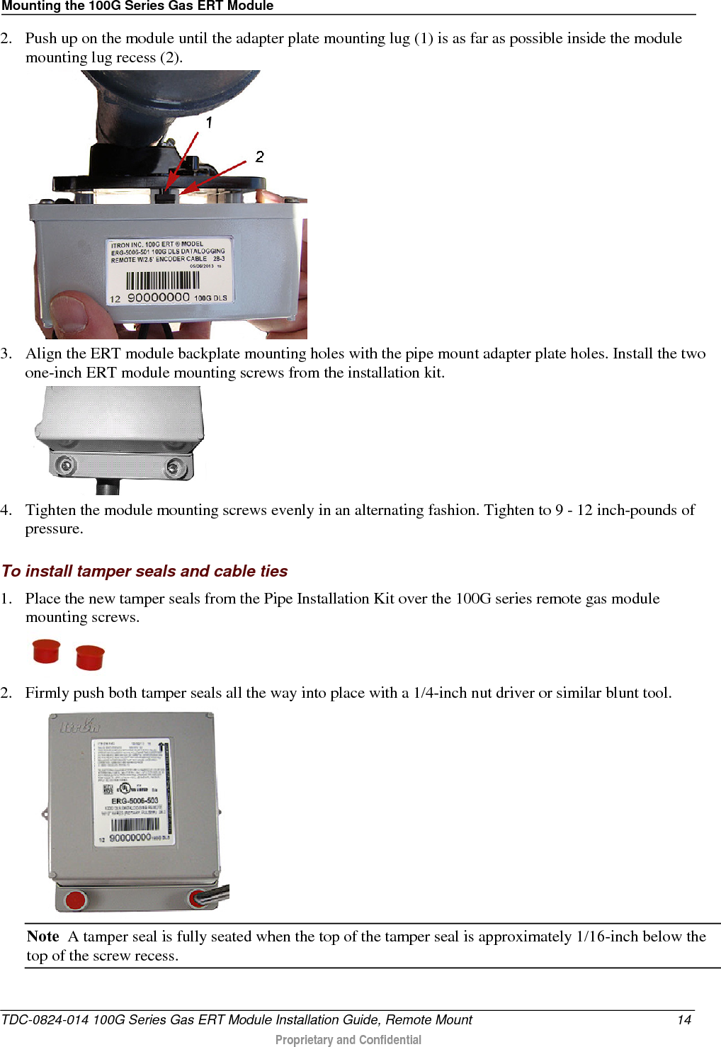 Mounting the 100G Series Gas ERT Module  2. Push up on the module until the adapter plate mounting lug (1) is as far as possible inside the module mounting lug recess (2).   3. Align the ERT module backplate mounting holes with the pipe mount adapter plate holes. Install the two one-inch ERT module mounting screws from the installation kit.   4. Tighten the module mounting screws evenly in an alternating fashion. Tighten to 9 - 12 inch-pounds of pressure.  To install tamper seals and cable ties 1. Place the new tamper seals from the Pipe Installation Kit over the 100G series remote gas module mounting screws.   2. Firmly push both tamper seals all the way into place with a 1/4-inch nut driver or similar blunt tool.  Note  A tamper seal is fully seated when the top of the tamper seal is approximately 1/16-inch below the top of the screw recess. TDC-0824-014 100G Series Gas ERT Module Installation Guide, Remote Mount 14  Proprietary and Confidential    