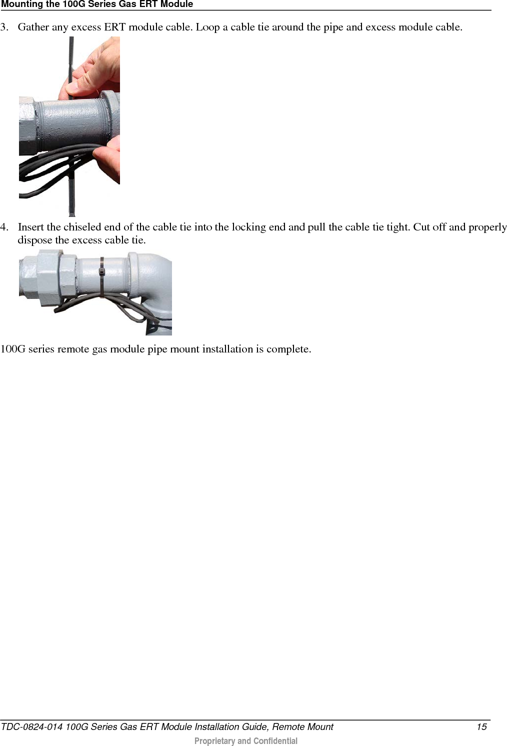 Mounting the 100G Series Gas ERT Module  3. Gather any excess ERT module cable. Loop a cable tie around the pipe and excess module cable.   4. Insert the chiseled end of the cable tie into the locking end and pull the cable tie tight. Cut off and properly dispose the excess cable tie.   100G series remote gas module pipe mount installation is complete.  TDC-0824-014 100G Series Gas ERT Module Installation Guide, Remote Mount 15   Proprietary and Confidential  