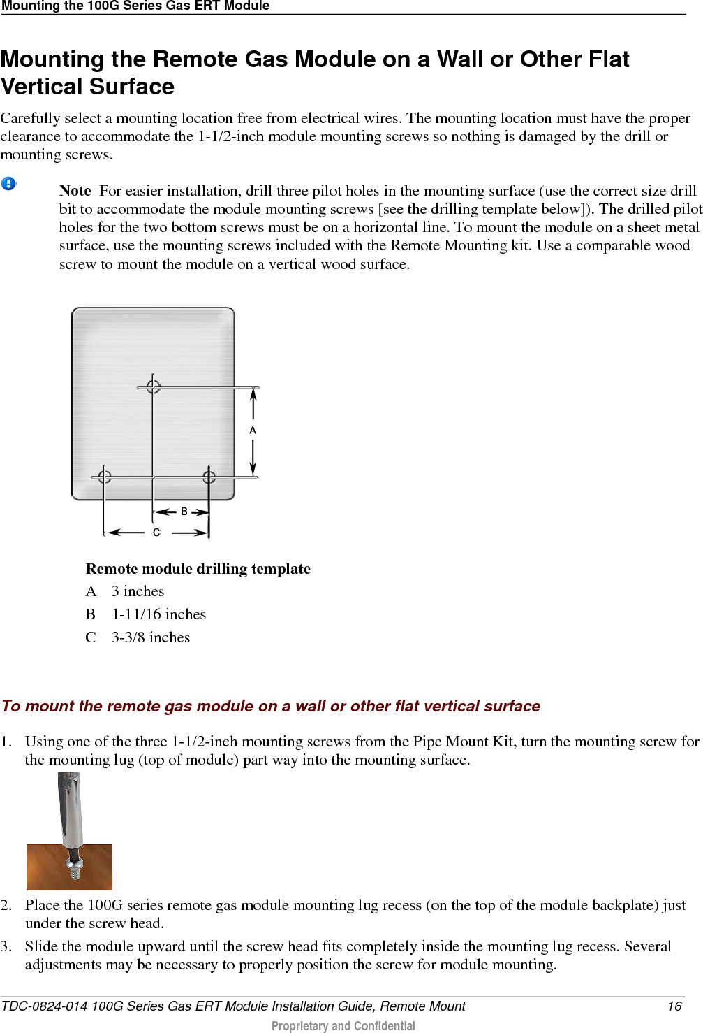 Mounting the 100G Series Gas ERT Module  Mounting the Remote Gas Module on a Wall or Other Flat Vertical Surface Carefully select a mounting location free from electrical wires. The mounting location must have the proper clearance to accommodate the 1-1/2-inch module mounting screws so nothing is damaged by the drill or mounting screws.  Note  For easier installation, drill three pilot holes in the mounting surface (use the correct size drill bit to accommodate the module mounting screws [see the drilling template below]). The drilled pilot holes for the two bottom screws must be on a horizontal line. To mount the module on a sheet metal surface, use the mounting screws included with the Remote Mounting kit. Use a comparable wood screw to mount the module on a vertical wood surface.   Remote module drilling template A  3 inches B  1-11/16 inches C  3-3/8 inches   To mount the remote gas module on a wall or other flat vertical surface  1. Using one of the three 1-1/2-inch mounting screws from the Pipe Mount Kit, turn the mounting screw for the mounting lug (top of module) part way into the mounting surface.   2. Place the 100G series remote gas module mounting lug recess (on the top of the module backplate) just under the screw head.  3. Slide the module upward until the screw head fits completely inside the mounting lug recess. Several adjustments may be necessary to properly position the screw for module mounting.  TDC-0824-014 100G Series Gas ERT Module Installation Guide, Remote Mount 16  Proprietary and Confidential    