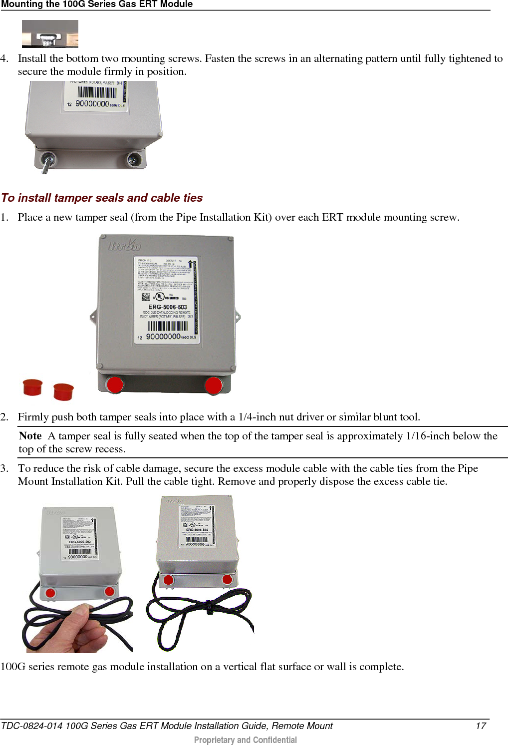 Mounting the 100G Series Gas ERT Module     4. Install the bottom two mounting screws. Fasten the screws in an alternating pattern until fully tightened to secure the module firmly in position.    To install tamper seals and cable ties 1. Place a new tamper seal (from the Pipe Installation Kit) over each ERT module mounting screw.   2. Firmly push both tamper seals into place with a 1/4-inch nut driver or similar blunt tool.  Note  A tamper seal is fully seated when the top of the tamper seal is approximately 1/16-inch below the top of the screw recess. 3. To reduce the risk of cable damage, secure the excess module cable with the cable ties from the Pipe Mount Installation Kit. Pull the cable tight. Remove and properly dispose the excess cable tie.      100G series remote gas module installation on a vertical flat surface or wall is complete.  TDC-0824-014 100G Series Gas ERT Module Installation Guide, Remote Mount 17   Proprietary and Confidential  