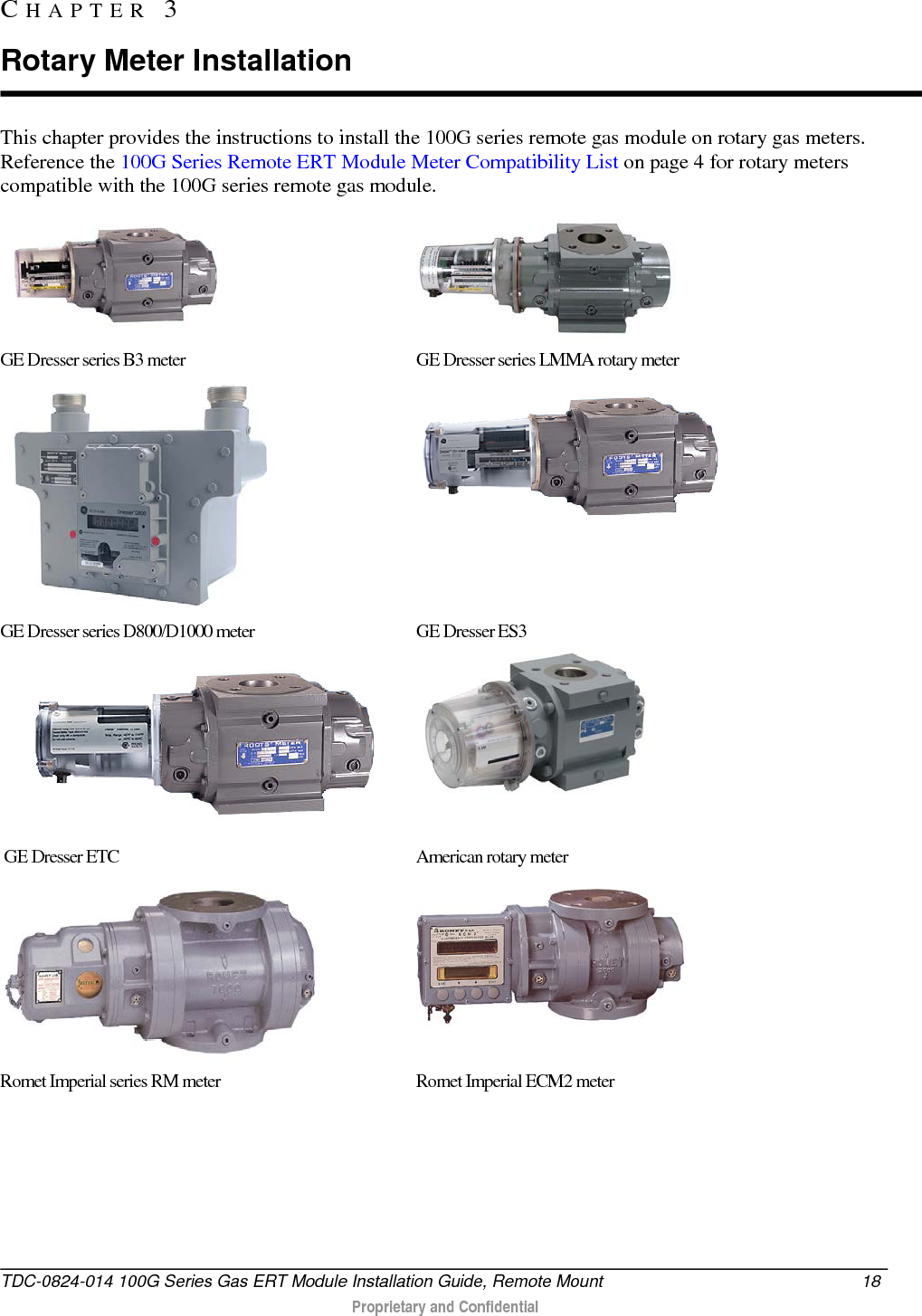  This chapter provides the instructions to install the 100G series remote gas module on rotary gas meters. Reference the 100G Series Remote ERT Module Meter Compatibility List on page 4 for rotary meters compatible with the 100G series remote gas module.   GE Dresser series B3 meter   GE Dresser series LMMA rotary meter   GE Dresser series D800/D1000 meter GE Dresser ES3    GE Dresser ETC American rotary meter     Romet Imperial series RM meter   Romet Imperial ECM2 meter     CHAPTER  3  Rotary Meter Installation TDC-0824-014 100G Series Gas ERT Module Installation Guide, Remote Mount 18   Proprietary and Confidential  