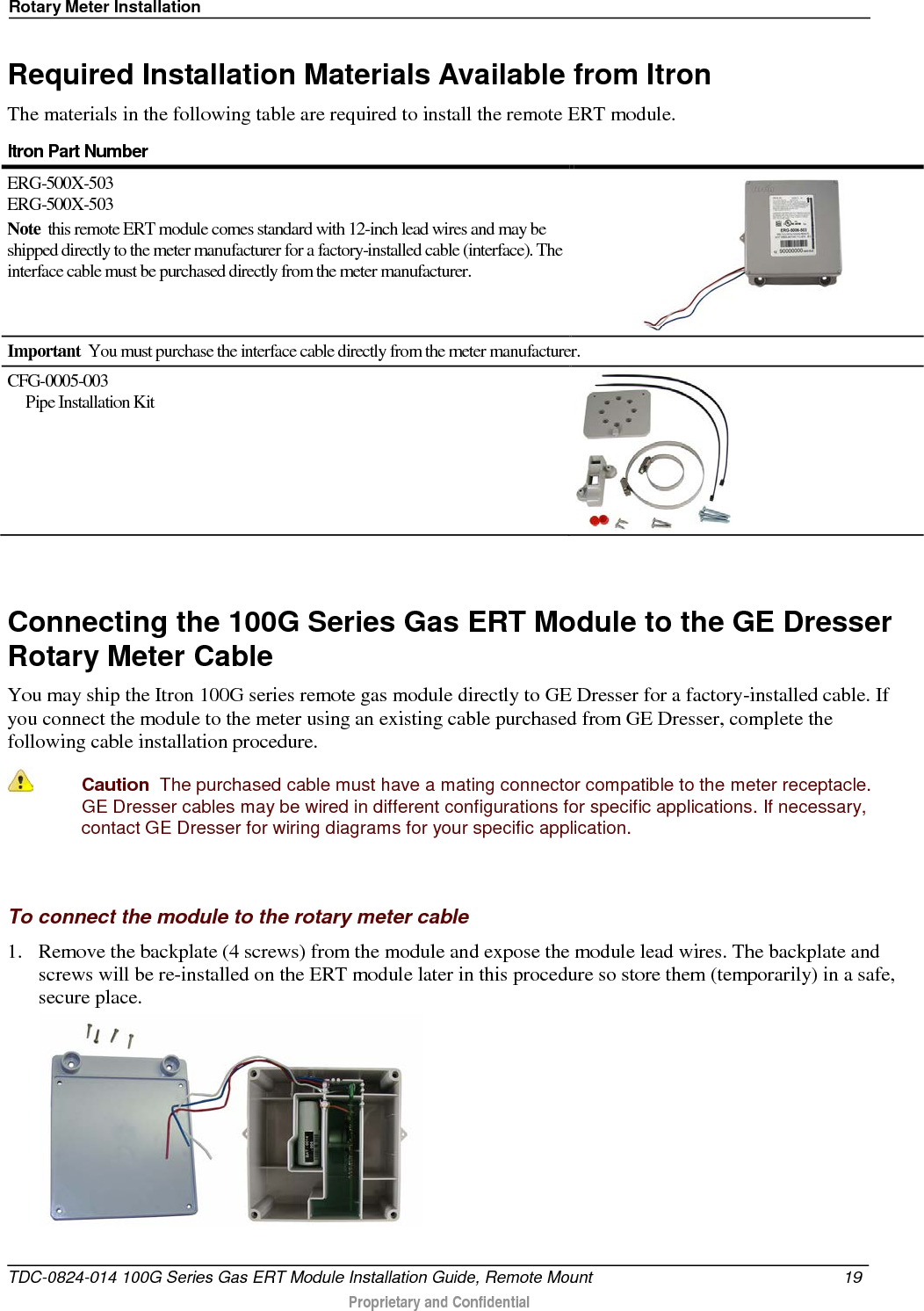 Rotary Meter Installation  Required Installation Materials Available from Itron The materials in the following table are required to install the remote ERT module. Itron Part Number  ERG-500X-503 ERG-500X-503 Note  this remote ERT module comes standard with 12-inch lead wires and may be shipped directly to the meter manufacturer for a factory-installed cable (interface). The interface cable must be purchased directly from the meter manufacturer.                   Important  You must purchase the interface cable directly from the meter manufacturer. CFG-0005-003       Pipe Installation Kit    Connecting the 100G Series Gas ERT Module to the GE Dresser Rotary Meter Cable You may ship the Itron 100G series remote gas module directly to GE Dresser for a factory-installed cable. If you connect the module to the meter using an existing cable purchased from GE Dresser, complete the following cable installation procedure.  Caution  The purchased cable must have a mating connector compatible to the meter receptacle. GE Dresser cables may be wired in different configurations for specific applications. If necessary, contact GE Dresser for wiring diagrams for your specific application.   To connect the module to the rotary meter cable 1. Remove the backplate (4 screws) from the module and expose the module lead wires. The backplate and screws will be re-installed on the ERT module later in this procedure so store them (temporarily) in a safe, secure place.   TDC-0824-014 100G Series Gas ERT Module Installation Guide, Remote Mount 19   Proprietary and Confidential  