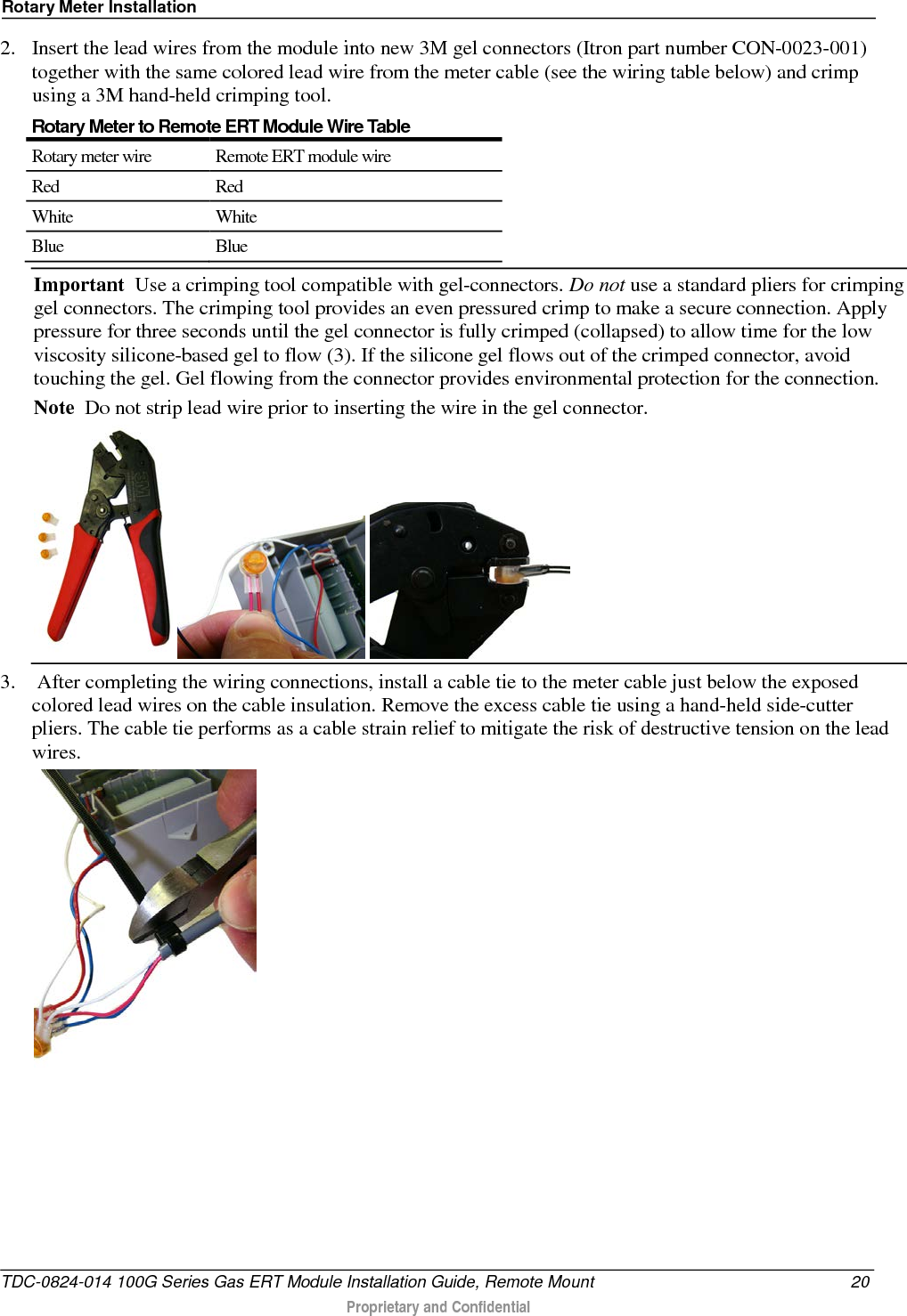 Rotary Meter Installation  2. Insert the lead wires from the module into new 3M gel connectors (Itron part number CON-0023-001) together with the same colored lead wire from the meter cable (see the wiring table below) and crimp using a 3M hand-held crimping tool. Rotary Meter to Remote ERT Module Wire Table Rotary meter wire Remote ERT module wire Red Red White White Blue Blue Important  Use a crimping tool compatible with gel-connectors. Do not use a standard pliers for crimping gel connectors. The crimping tool provides an even pressured crimp to make a secure connection. Apply pressure for three seconds until the gel connector is fully crimped (collapsed) to allow time for the low viscosity silicone-based gel to flow (3). If the silicone gel flows out of the crimped connector, avoid touching the gel. Gel flowing from the connector provides environmental protection for the connection.  Note  Do not strip lead wire prior to inserting the wire in the gel connector.      3.  After completing the wiring connections, install a cable tie to the meter cable just below the exposed colored lead wires on the cable insulation. Remove the excess cable tie using a hand-held side-cutter pliers. The cable tie performs as a cable strain relief to mitigate the risk of destructive tension on the lead wires.   TDC-0824-014 100G Series Gas ERT Module Installation Guide, Remote Mount 20  Proprietary and Confidential    