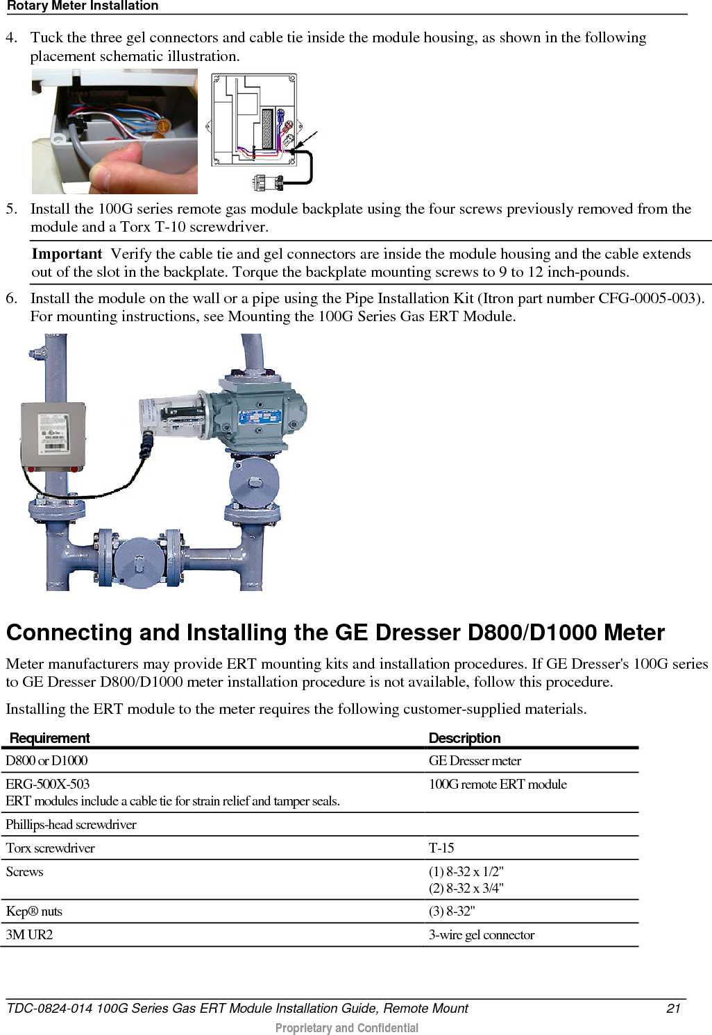 Rotary Meter Installation  4. Tuck the three gel connectors and cable tie inside the module housing, as shown in the following placement schematic illustration.     5. Install the 100G series remote gas module backplate using the four screws previously removed from the module and a Torx T-10 screwdriver.  Important  Verify the cable tie and gel connectors are inside the module housing and the cable extends out of the slot in the backplate. Torque the backplate mounting screws to 9 to 12 inch-pounds.  6. Install the module on the wall or a pipe using the Pipe Installation Kit (Itron part number CFG-0005-003). For mounting instructions, see Mounting the 100G Series Gas ERT Module.   Connecting and Installing the GE Dresser D800/D1000 Meter Meter manufacturers may provide ERT mounting kits and installation procedures. If GE Dresser&apos;s 100G series to GE Dresser D800/D1000 meter installation procedure is not available, follow this procedure. Installing the ERT module to the meter requires the following customer-supplied materials.  Requirement Description D800 or D1000  GE Dresser meter ERG-500X-503 ERT modules include a cable tie for strain relief and tamper seals. 100G remote ERT module Phillips-head screwdriver   Torx screwdriver  T-15 Screws (1) 8-32 x 1/2&quot; (2) 8-32 x 3/4&quot; Kep® nuts (3) 8-32&quot; 3M UR2   3-wire gel connector   TDC-0824-014 100G Series Gas ERT Module Installation Guide, Remote Mount 21   Proprietary and Confidential  