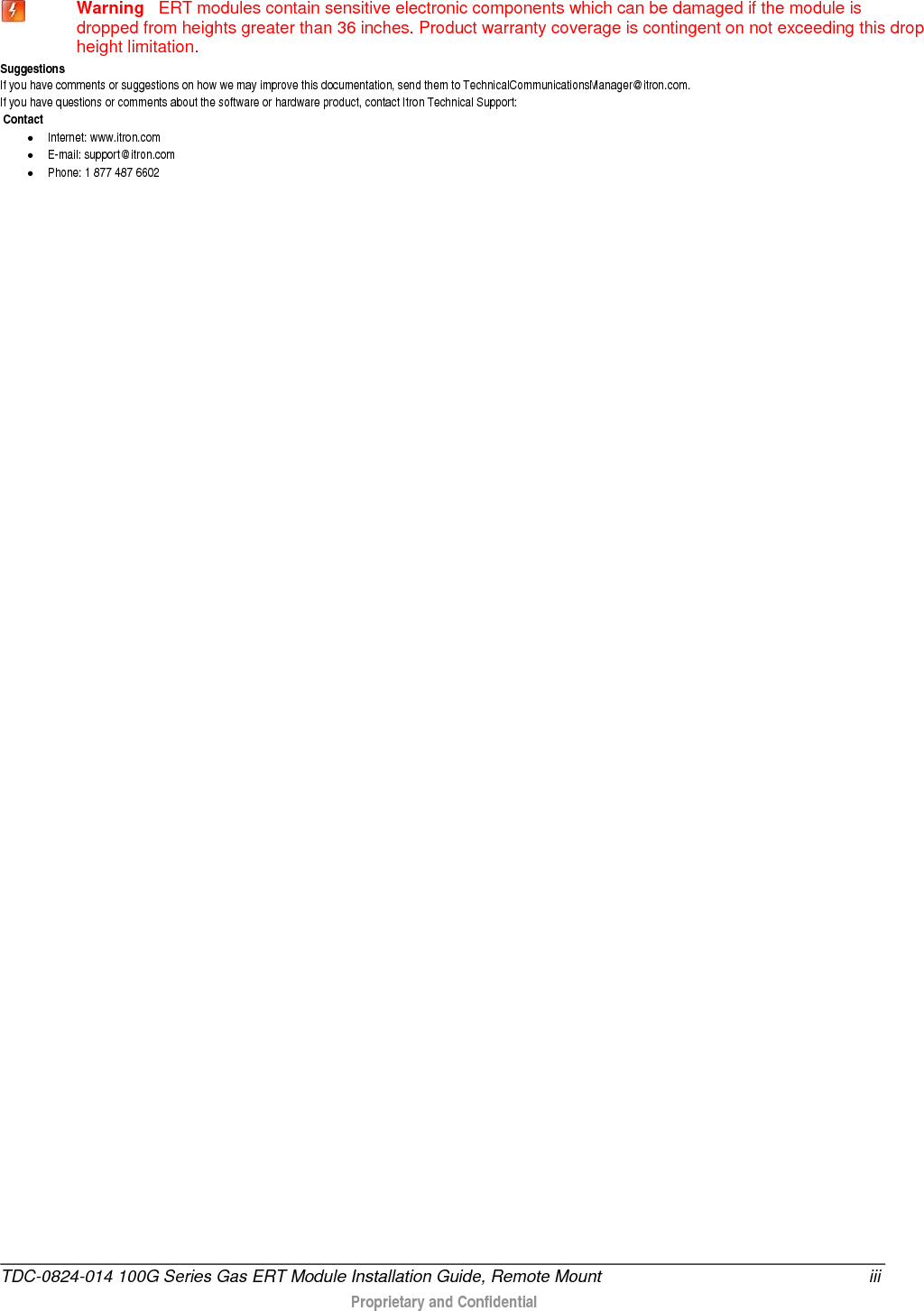   Warning   ERT modules contain sensitive electronic components which can be damaged if the module is dropped from heights greater than 36 inches. Product warranty coverage is contingent on not exceeding this drop height limitation. Suggestions If you have comments or suggestions on how we may improve this documentation, send them to TechnicalCommunicationsManager@itron.com. If you have questions or comments about the software or hardware product, contact Itron Technical Support:  Contact • Internet: www.itron.com • E-mail: support@itron.com • Phone: 1 877 487 6602 TDC-0824-014 100G Series Gas ERT Module Installation Guide, Remote Mount iii  Proprietary and Confidential   