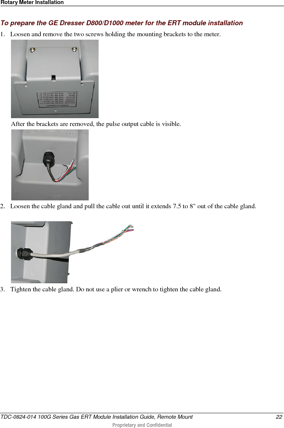 Rotary Meter Installation  To prepare the GE Dresser D800/D1000 meter for the ERT module installation 1. Loosen and remove the two screws holding the mounting brackets to the meter.  After the brackets are removed, the pulse output cable is visible.  2. Loosen the cable gland and pull the cable out until it extends 7.5 to 8&quot; out of the cable gland.    3. Tighten the cable gland. Do not use a plier or wrench to tighten the cable gland. TDC-0824-014 100G Series Gas ERT Module Installation Guide, Remote Mount 22  Proprietary and Confidential    