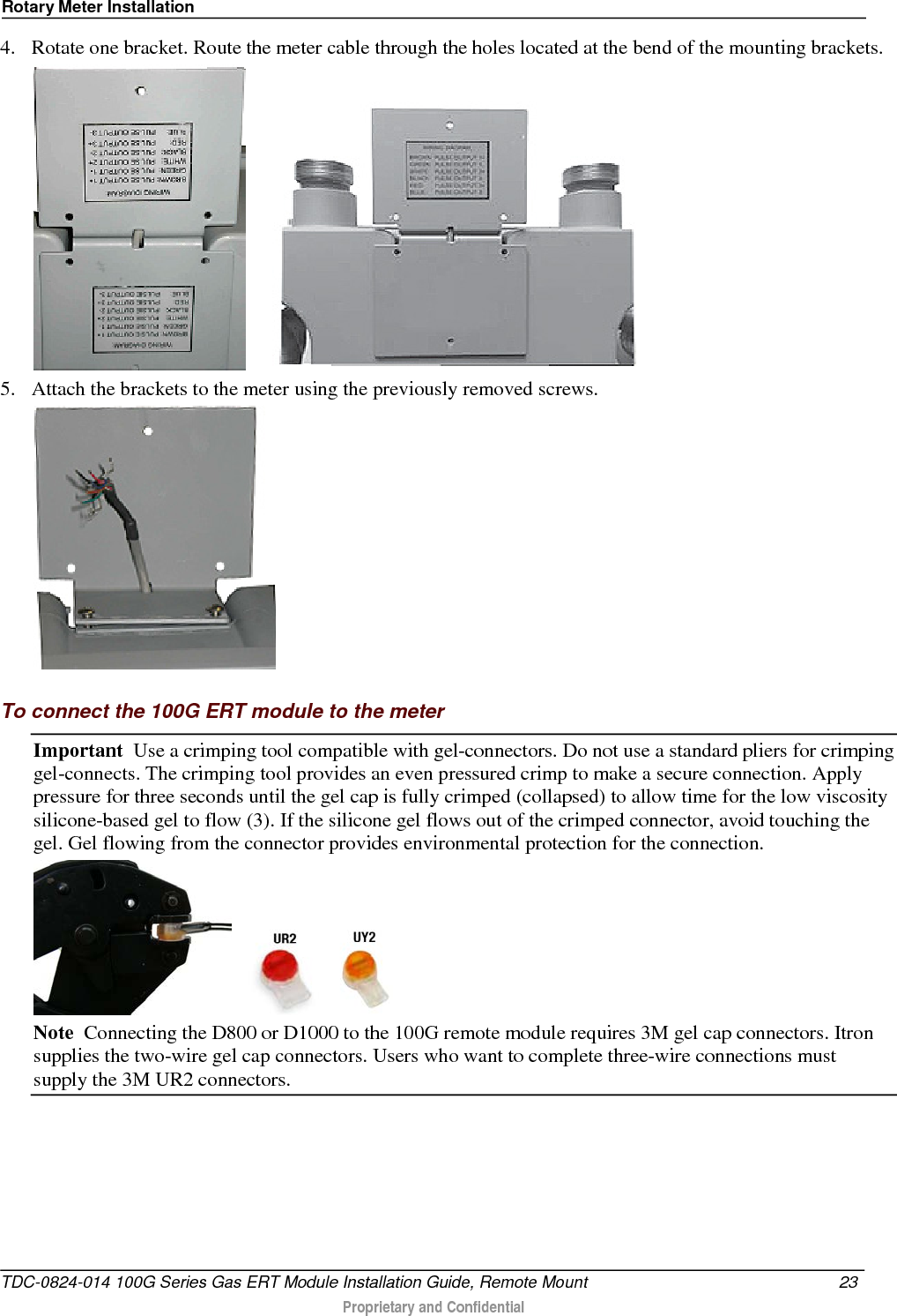 Rotary Meter Installation  4. Rotate one bracket. Route the meter cable through the holes located at the bend of the mounting brackets.     5. Attach the brackets to the meter using the previously removed screws.    To connect the 100G ERT module to the meter Important  Use a crimping tool compatible with gel-connectors. Do not use a standard pliers for crimping gel-connects. The crimping tool provides an even pressured crimp to make a secure connection. Apply pressure for three seconds until the gel cap is fully crimped (collapsed) to allow time for the low viscosity silicone-based gel to flow (3). If the silicone gel flows out of the crimped connector, avoid touching the gel. Gel flowing from the connector provides environmental protection for the connection.      Note  Connecting the D800 or D1000 to the 100G remote module requires 3M gel cap connectors. Itron supplies the two-wire gel cap connectors. Users who want to complete three-wire connections must supply the 3M UR2 connectors. TDC-0824-014 100G Series Gas ERT Module Installation Guide, Remote Mount 23   Proprietary and Confidential  