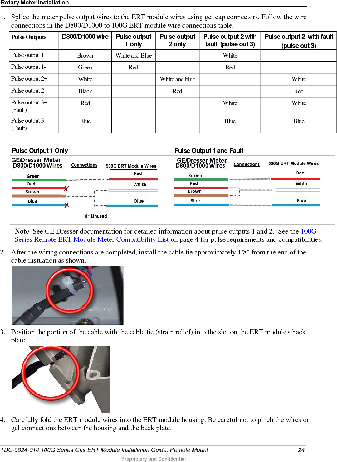 Rotary Meter Installation  1. Splice the meter pulse output wires to the ERT module wires using gel cap connectors. Follow the wire connections in the D800/D1000 to 100G ERT module wire connections table.  Pulse Outputs D800/D1000 wire  Pulse output 1 only Pulse output 2 only Pulse output 2 with fault  (pulse out 3) Pulse output 2  with fault   (pulse out 3) Pulse output 1+ Brown White and Blue    White   Pulse output 1-  Green Red    Red   Pulse output 2+ White    White and blue    White Pulse output 2-  Black     Red    Red Pulse output 3+ (Fault) Red      White White Pulse output 3- (Fault) Blue      Blue Blue  Pulse Output 1 Only Pulse Output 1 and Fault   Note  See GE Dresser documentation for detailed information about pulse outputs 1 and 2.  See the 100G Series Remote ERT Module Meter Compatibility List on page 4 for pulse requirements and compatibilities. 2. After the wiring connections are completed, install the cable tie approximately 1/8&quot; from the end of the cable insulation as shown.  3. Position the portion of the cable with the cable tie (strain relief) into the slot on the ERT module&apos;s back plate.  4. Carefully fold the ERT module wires into the ERT module housing. Be careful not to pinch the wires or gel connections between the housing and the back plate. TDC-0824-014 100G Series Gas ERT Module Installation Guide, Remote Mount 24  Proprietary and Confidential    