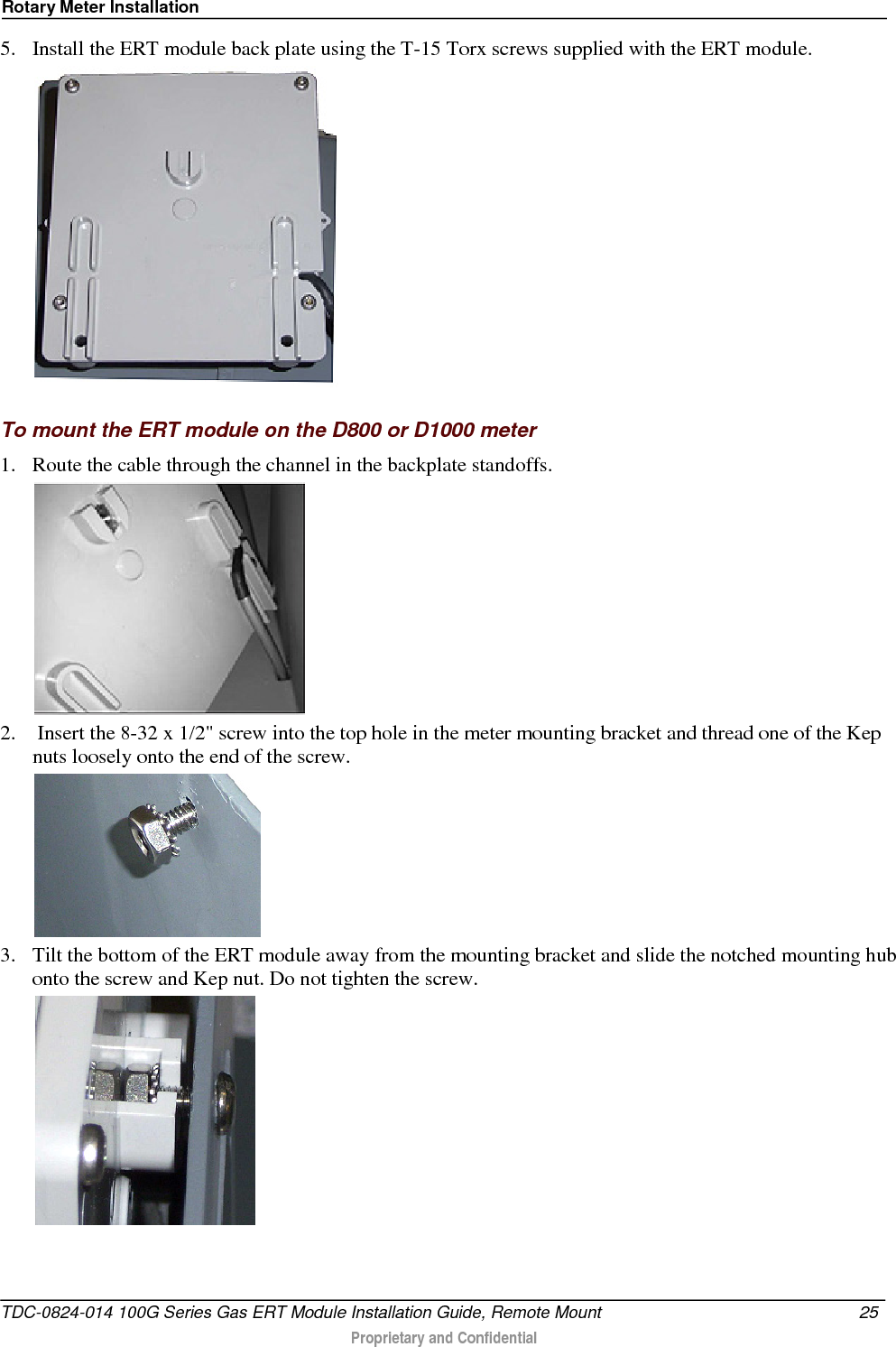 Rotary Meter Installation  5. Install the ERT module back plate using the T-15 Torx screws supplied with the ERT module.   To mount the ERT module on the D800 or D1000 meter 1. Route the cable through the channel in the backplate standoffs.  2.  Insert the 8-32 x 1/2&quot; screw into the top hole in the meter mounting bracket and thread one of the Kep nuts loosely onto the end of the screw.  3. Tilt the bottom of the ERT module away from the mounting bracket and slide the notched mounting hub onto the screw and Kep nut. Do not tighten the screw.  TDC-0824-014 100G Series Gas ERT Module Installation Guide, Remote Mount 25   Proprietary and Confidential  