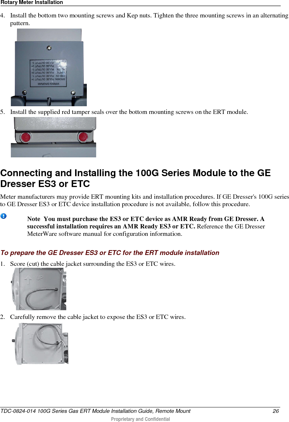 Rotary Meter Installation  4. Install the bottom two mounting screws and Kep nuts. Tighten the three mounting screws in an alternating pattern.  5. Install the supplied red tamper seals over the bottom mounting screws on the ERT module.   Connecting and Installing the 100G Series Module to the GE Dresser ES3 or ETC Meter manufacturers may provide ERT mounting kits and installation procedures. If GE Dresser&apos;s 100G series to GE Dresser ES3 or ETC device installation procedure is not available, follow this procedure.  Note  You must purchase the ES3 or ETC device as AMR Ready from GE Dresser. A successful installation requires an AMR Ready ES3 or ETC. Reference the GE Dresser MeterWare software manual for configuration information.  To prepare the GE Dresser ES3 or ETC for the ERT module installation 1. Score (cut) the cable jacket surrounding the ES3 or ETC wires.   2. Carefully remove the cable jacket to expose the ES3 or ETC wires.   TDC-0824-014 100G Series Gas ERT Module Installation Guide, Remote Mount 26  Proprietary and Confidential    