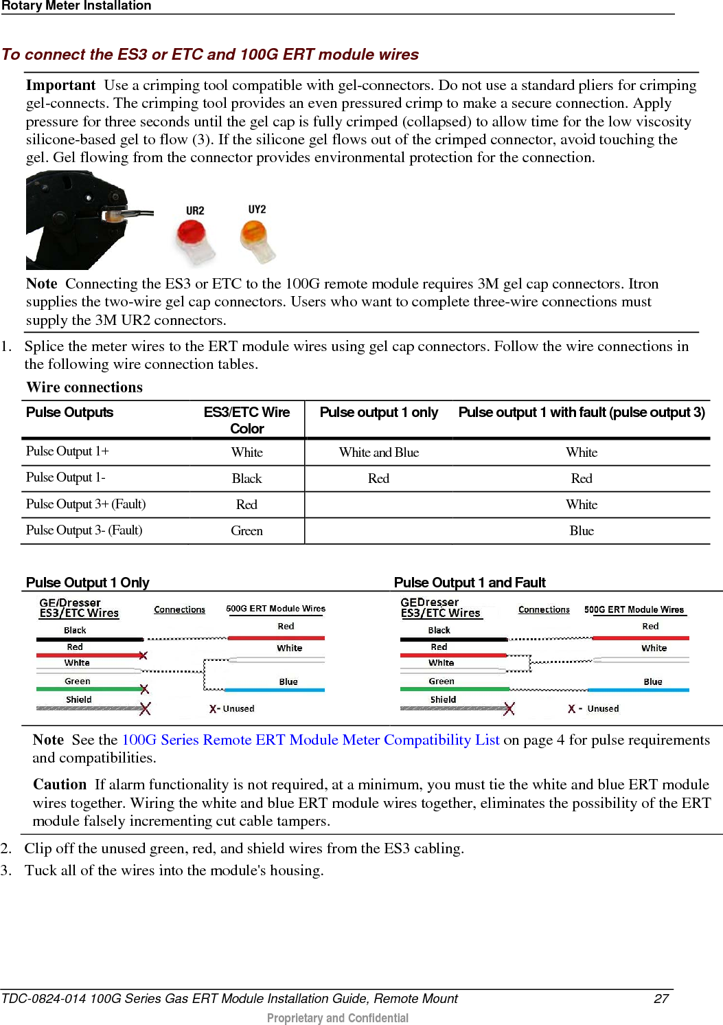 Rotary Meter Installation  To connect the ES3 or ETC and 100G ERT module wires Important  Use a crimping tool compatible with gel-connectors. Do not use a standard pliers for crimping gel-connects. The crimping tool provides an even pressured crimp to make a secure connection. Apply pressure for three seconds until the gel cap is fully crimped (collapsed) to allow time for the low viscosity silicone-based gel to flow (3). If the silicone gel flows out of the crimped connector, avoid touching the gel. Gel flowing from the connector provides environmental protection for the connection.      Note  Connecting the ES3 or ETC to the 100G remote module requires 3M gel cap connectors. Itron supplies the two-wire gel cap connectors. Users who want to complete three-wire connections must supply the 3M UR2 connectors. 1. Splice the meter wires to the ERT module wires using gel cap connectors. Follow the wire connections in the following wire connection tables.  Wire connections Pulse Outputs ES3/ETC Wire Color Pulse output 1 only Pulse output 1 with fault (pulse output 3) Pulse Output 1+ White White and Blue White Pulse Output 1-  Black Red Red Pulse Output 3+ (Fault) Red    White Pulse Output 3- (Fault) Green    Blue  Pulse Output 1 Only Pulse Output 1 and Fault   Note  See the 100G Series Remote ERT Module Meter Compatibility List on page 4 for pulse requirements and compatibilities. Caution  If alarm functionality is not required, at a minimum, you must tie the white and blue ERT module    wires together. Wiring the white and blue ERT module wires together, eliminates the possibility of the ERT module falsely incrementing cut cable tampers. 2. Clip off the unused green, red, and shield wires from the ES3 cabling.  3. Tuck all of the wires into the module&apos;s housing. TDC-0824-014 100G Series Gas ERT Module Installation Guide, Remote Mount 27   Proprietary and Confidential  