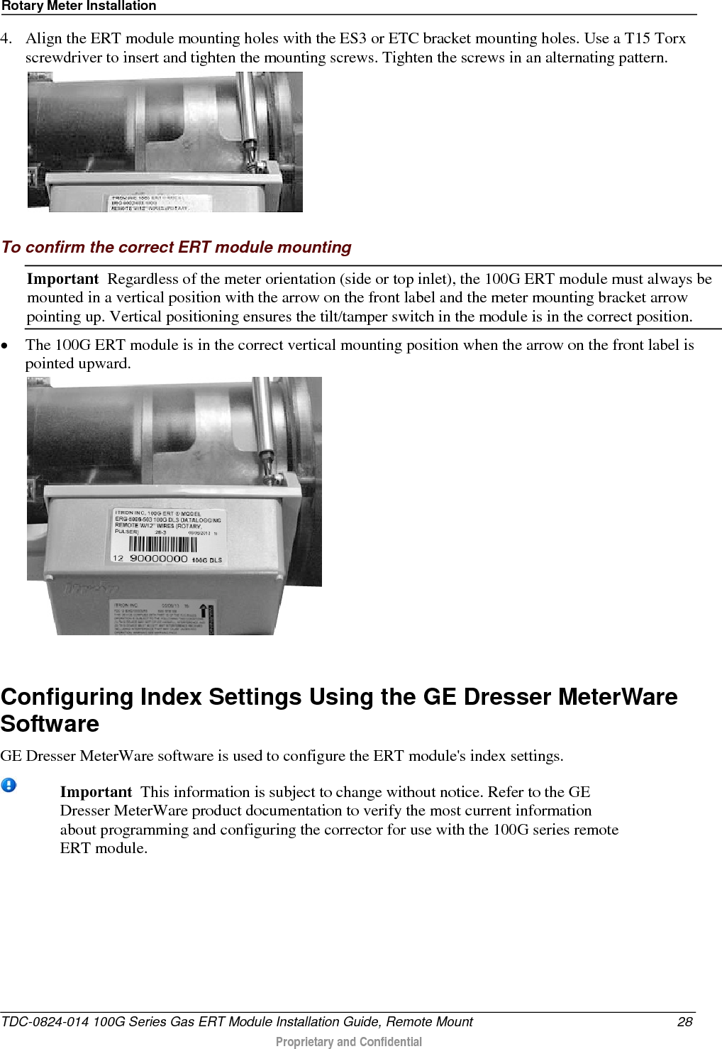 Rotary Meter Installation  4. Align the ERT module mounting holes with the ES3 or ETC bracket mounting holes. Use a T15 Torx screwdriver to insert and tighten the mounting screws. Tighten the screws in an alternating pattern.   To confirm the correct ERT module mounting Important  Regardless of the meter orientation (side or top inlet), the 100G ERT module must always be mounted in a vertical position with the arrow on the front label and the meter mounting bracket arrow pointing up. Vertical positioning ensures the tilt/tamper switch in the module is in the correct position. • The 100G ERT module is in the correct vertical mounting position when the arrow on the front label is pointed upward.    Configuring Index Settings Using the GE Dresser MeterWare Software GE Dresser MeterWare software is used to configure the ERT module&apos;s index settings.  Important  This information is subject to change without notice. Refer to the GE Dresser MeterWare product documentation to verify the most current information about programming and configuring the corrector for use with the 100G series remote ERT module. TDC-0824-014 100G Series Gas ERT Module Installation Guide, Remote Mount 28  Proprietary and Confidential    