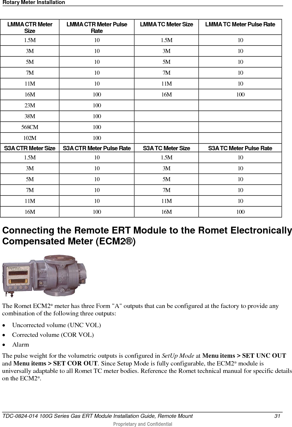 Rotary Meter Installation   LMMA CTR Meter Size LMMA CTR Meter Pulse Rate LMMA TC Meter Size LMMA TC Meter Pulse Rate 1.5M 10 1.5M 10 3M 10 3M 10 5M 10 5M 10 7M 10 7M 10 11M 10 11M 10 16M 100 16M 100 23M 100     38M 100     568CM 100     102M 100     S3A CTR Meter Size S3A CTR Meter Pulse Rate S3A TC Meter Size S3A TC Meter Pulse Rate 1.5M 10 1.5M 10 3M 10 3M 10 5M 10 5M 10 7M 10 7M 10 11M 10 11M 10 16M 100 16M 100 Connecting the Remote ERT Module to the Romet Electronically Compensated Meter (ECM2®)  The Romet ECM2® meter has three Form &quot;A&quot; outputs that can be configured at the factory to provide any combination of the following three outputs: • Uncorrected volume (UNC VOL) • Corrected volume (COR VOL) • Alarm The pulse weight for the volumetric outputs is configured in SetUp Mode at Menu items &gt; SET UNC OUT and Menu items &gt; SET COR OUT. Since Setup Mode is fully configurable, the ECM2® module is universally adaptable to all Romet TC meter bodies. Reference the Romet technical manual for specific details on the ECM2®.    TDC-0824-014 100G Series Gas ERT Module Installation Guide, Remote Mount 31   Proprietary and Confidential  