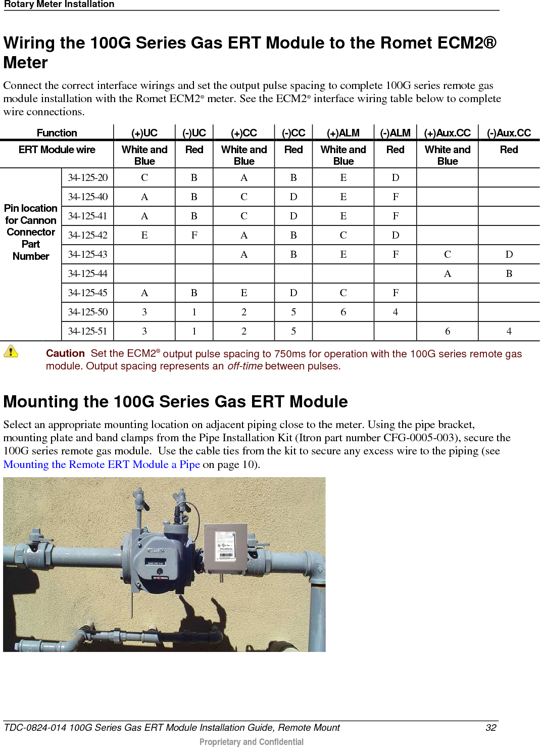 Rotary Meter Installation  Wiring the 100G Series Gas ERT Module to the Romet ECM2® Meter Connect the correct interface wirings and set the output pulse spacing to complete 100G series remote gas module installation with the Romet ECM2® meter. See the ECM2® interface wiring table below to complete wire connections. Function (+)UC (-)UC (+)CC (-)CC (+)ALM (-)ALM (+)Aux.CC (-)Aux.CC ERT Module wire White and Blue Red White and Blue Red White and Blue Red White and Blue Red   Pin location for Cannon Connector Part Number 34-125-20  C  B  A  B  E  D     34-125-40  A  B  C  D  E  F     34-125-41  A  B  C  D  E  F     34-125-42  E  F  A  B  C  D     34-125-43      A  B  E  F  C  D 34-125-44              A  B 34-125-45  A  B  E  D  C  F     34-125-50  3  1  2  5  6  4     34-125-51  3  1  2  5      6  4  Caution  Set the ECM2® output pulse spacing to 750ms for operation with the 100G series remote gas module. Output spacing represents an off-time between pulses.  Mounting the 100G Series Gas ERT Module Select an appropriate mounting location on adjacent piping close to the meter. Using the pipe bracket, mounting plate and band clamps from the Pipe Installation Kit (Itron part number CFG-0005-003), secure the 100G series remote gas module.  Use the cable ties from the kit to secure any excess wire to the piping (see Mounting the Remote ERT Module a Pipe on page 10).   TDC-0824-014 100G Series Gas ERT Module Installation Guide, Remote Mount 32  Proprietary and Confidential    