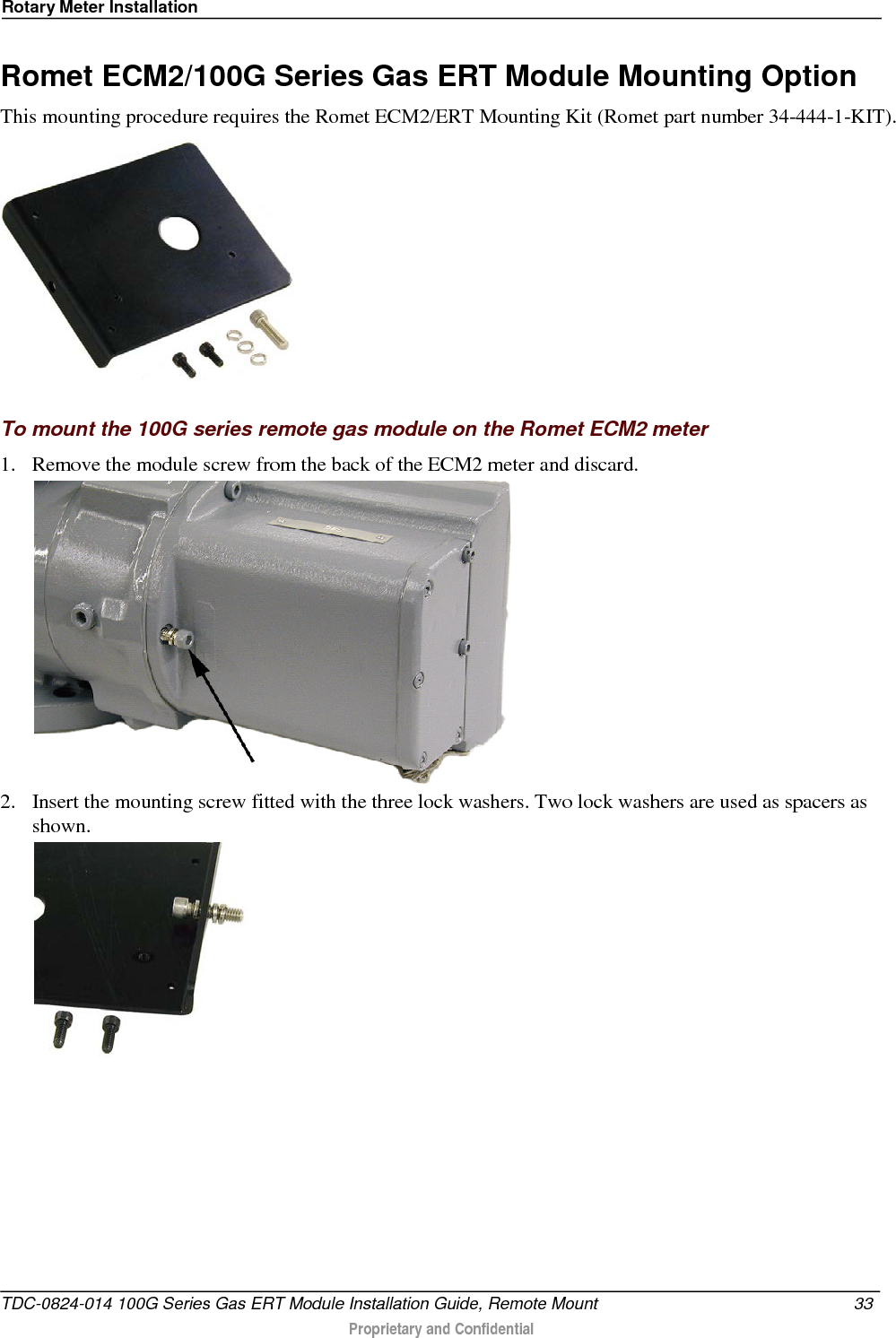 Rotary Meter Installation  Romet ECM2/100G Series Gas ERT Module Mounting Option This mounting procedure requires the Romet ECM2/ERT Mounting Kit (Romet part number 34-444-1-KIT).    To mount the 100G series remote gas module on the Romet ECM2 meter 1. Remove the module screw from the back of the ECM2 meter and discard.   2. Insert the mounting screw fitted with the three lock washers. Two lock washers are used as spacers as shown.  TDC-0824-014 100G Series Gas ERT Module Installation Guide, Remote Mount 33   Proprietary and Confidential  