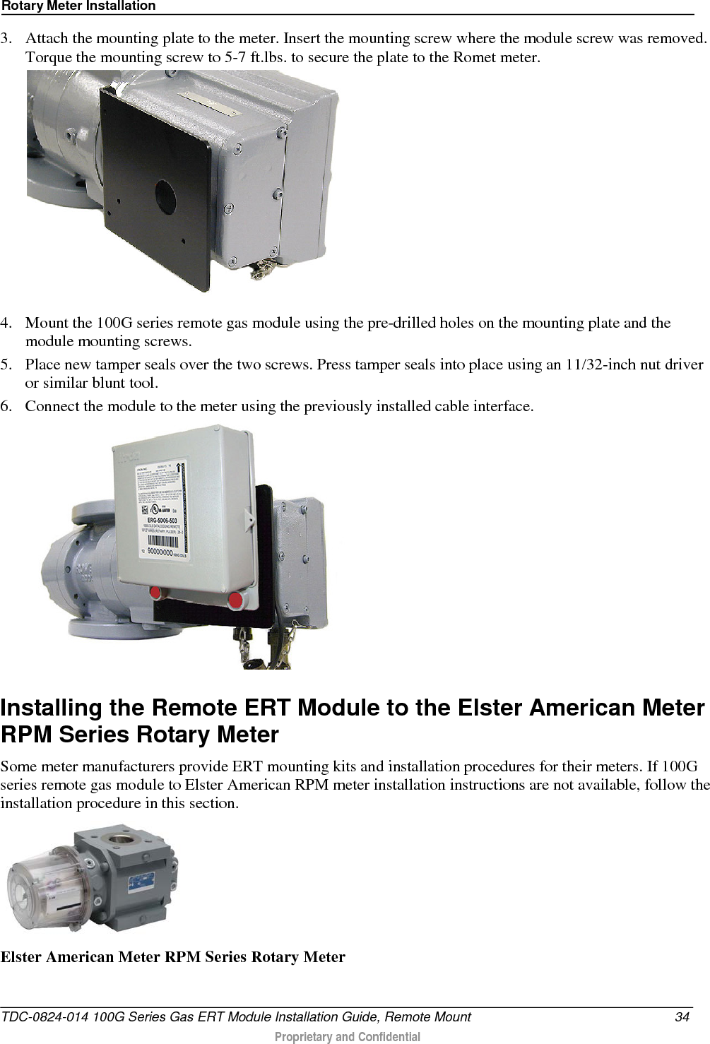 Rotary Meter Installation  3. Attach the mounting plate to the meter. Insert the mounting screw where the module screw was removed. Torque the mounting screw to 5-7 ft.lbs. to secure the plate to the Romet meter.  4. Mount the 100G series remote gas module using the pre-drilled holes on the mounting plate and the module mounting screws.  5. Place new tamper seals over the two screws. Press tamper seals into place using an 11/32-inch nut driver or similar blunt tool.  6. Connect the module to the meter using the previously installed cable interface.    Installing the Remote ERT Module to the Elster American Meter RPM Series Rotary Meter Some meter manufacturers provide ERT mounting kits and installation procedures for their meters. If 100G series remote gas module to Elster American RPM meter installation instructions are not available, follow the installation procedure in this section.  Elster American Meter RPM Series Rotary Meter  TDC-0824-014 100G Series Gas ERT Module Installation Guide, Remote Mount 34  Proprietary and Confidential    