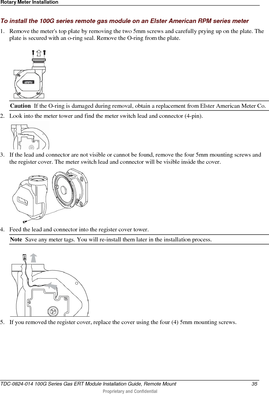 Rotary Meter Installation  To install the 100G series remote gas module on an Elster American RPM series meter 1. Remove the meter&apos;s top plate by removing the two 5mm screws and carefully prying up on the plate. The plate is secured with an o-ring seal. Remove the O-ring from the plate.  Caution  If the O-ring is damaged during removal, obtain a replacement from Elster American Meter Co. 2. Look into the meter tower and find the meter switch lead and connector (4-pin).   3. If the lead and connector are not visible or cannot be found, remove the four 5mm mounting screws and the register cover. The meter switch lead and connector will be visible inside the cover.  4. Feed the lead and connector into the register cover tower.  Note  Save any meter tags. You will re-install them later in the installation process.  5. If you removed the register cover, replace the cover using the four (4) 5mm mounting screws.  TDC-0824-014 100G Series Gas ERT Module Installation Guide, Remote Mount 35   Proprietary and Confidential  