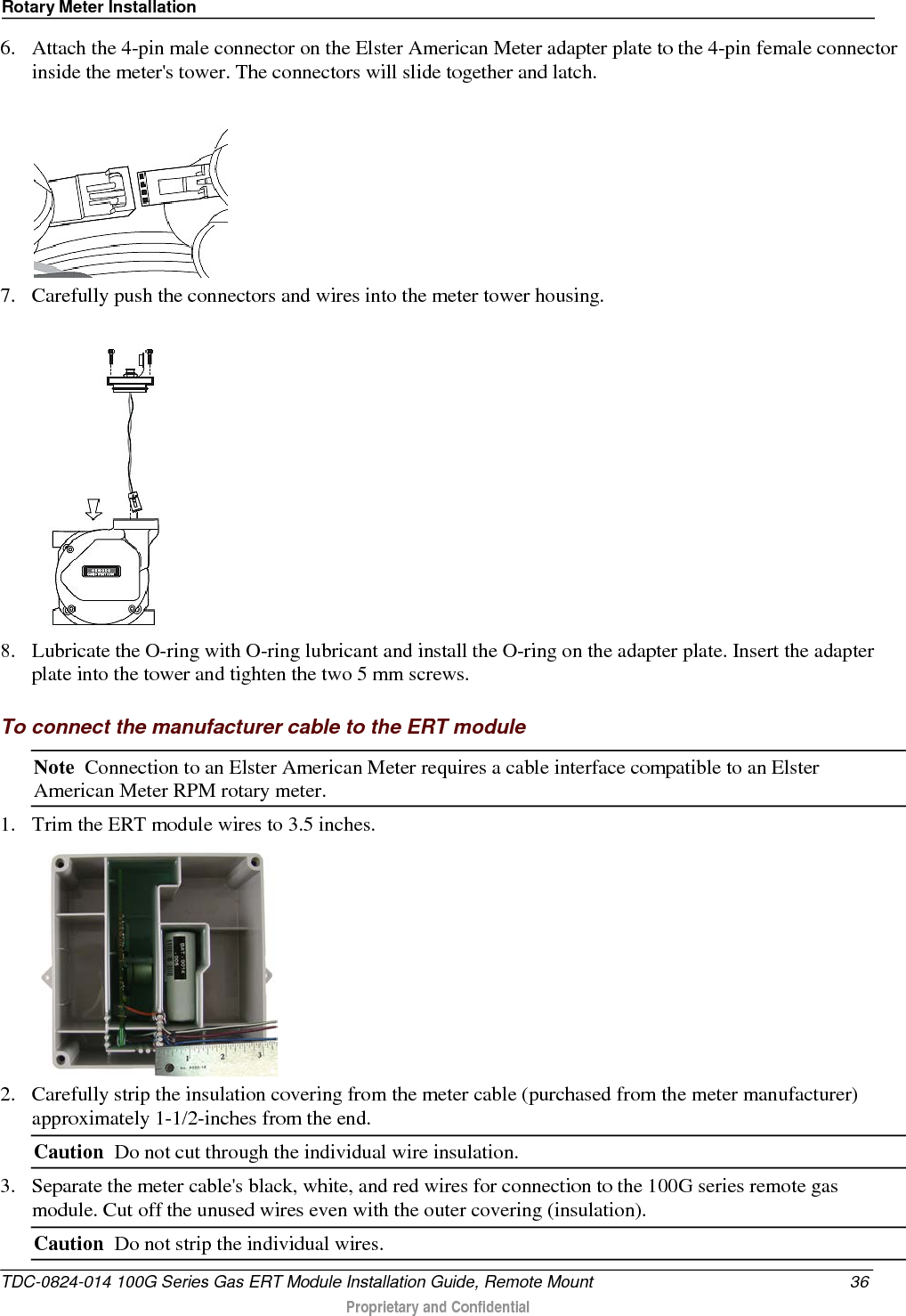 Rotary Meter Installation  6. Attach the 4-pin male connector on the Elster American Meter adapter plate to the 4-pin female connector inside the meter&apos;s tower. The connectors will slide together and latch.  7. Carefully push the connectors and wires into the meter tower housing.    8. Lubricate the O-ring with O-ring lubricant and install the O-ring on the adapter plate. Insert the adapter plate into the tower and tighten the two 5 mm screws.  To connect the manufacturer cable to the ERT module Note  Connection to an Elster American Meter requires a cable interface compatible to an Elster American Meter RPM rotary meter. 1. Trim the ERT module wires to 3.5 inches.  2. Carefully strip the insulation covering from the meter cable (purchased from the meter manufacturer) approximately 1-1/2-inches from the end. Caution  Do not cut through the individual wire insulation. 3. Separate the meter cable&apos;s black, white, and red wires for connection to the 100G series remote gas module. Cut off the unused wires even with the outer covering (insulation). Caution  Do not strip the individual wires. TDC-0824-014 100G Series Gas ERT Module Installation Guide, Remote Mount 36  Proprietary and Confidential    