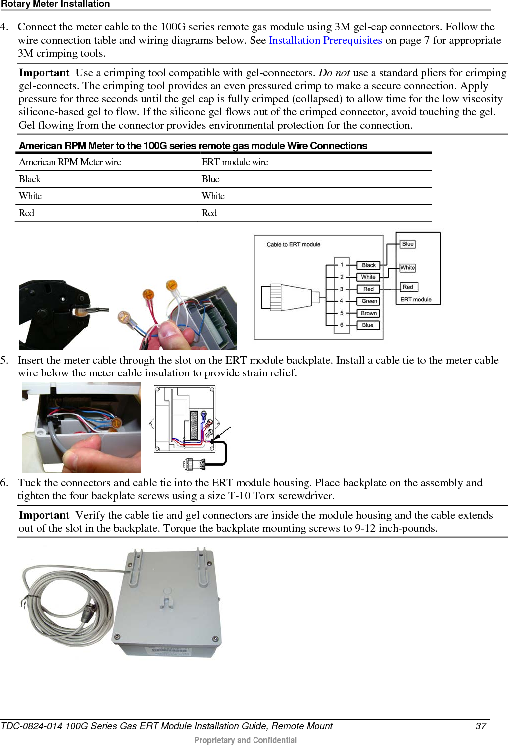 Rotary Meter Installation  4. Connect the meter cable to the 100G series remote gas module using 3M gel-cap connectors. Follow the wire connection table and wiring diagrams below. See Installation Prerequisites on page 7 for appropriate 3M crimping tools. Important  Use a crimping tool compatible with gel-connectors. Do not use a standard pliers for crimping gel-connects. The crimping tool provides an even pressured crimp to make a secure connection. Apply pressure for three seconds until the gel cap is fully crimped (collapsed) to allow time for the low viscosity silicone-based gel to flow. If the silicone gel flows out of the crimped connector, avoid touching the gel. Gel flowing from the connector provides environmental protection for the connection.  American RPM Meter to the 100G series remote gas module Wire Connections American RPM Meter wire ERT module wire Black Blue White White Red Red           5. Insert the meter cable through the slot on the ERT module backplate. Install a cable tie to the meter cable wire below the meter cable insulation to provide strain relief.      6. Tuck the connectors and cable tie into the ERT module housing. Place backplate on the assembly and tighten the four backplate screws using a size T-10 Torx screwdriver.  Important  Verify the cable tie and gel connectors are inside the module housing and the cable extends out of the slot in the backplate. Torque the backplate mounting screws to 9-12 inch-pounds.    TDC-0824-014 100G Series Gas ERT Module Installation Guide, Remote Mount 37   Proprietary and Confidential  