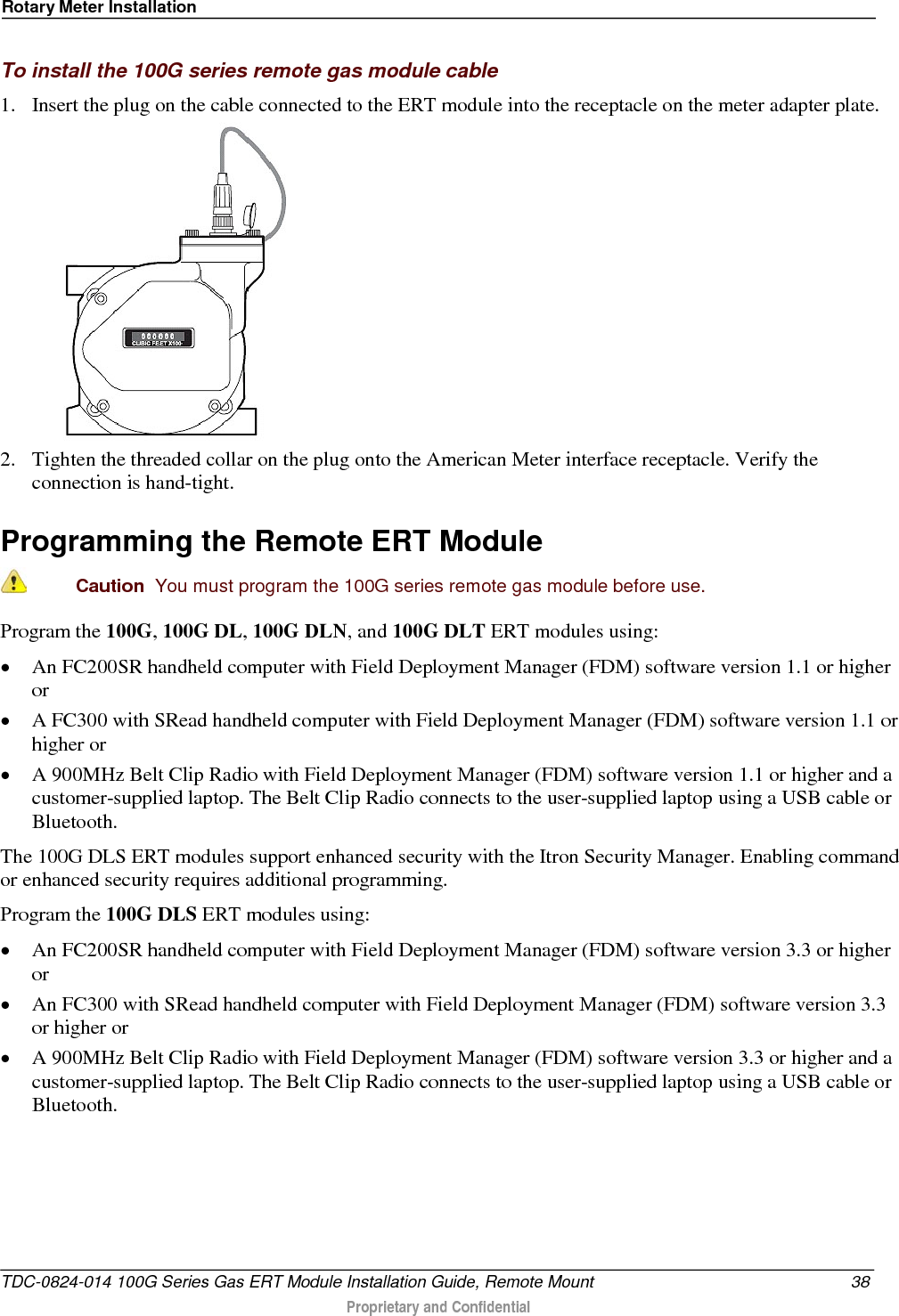 Rotary Meter Installation  To install the 100G series remote gas module cable 1. Insert the plug on the cable connected to the ERT module into the receptacle on the meter adapter plate.   2. Tighten the threaded collar on the plug onto the American Meter interface receptacle. Verify the connection is hand-tight.  Programming the Remote ERT Module   Caution  You must program the 100G series remote gas module before use.  Program the 100G, 100G DL, 100G DLN, and 100G DLT ERT modules using: • An FC200SR handheld computer with Field Deployment Manager (FDM) software version 1.1 or higher or • A FC300 with SRead handheld computer with Field Deployment Manager (FDM) software version 1.1 or higher or • A 900MHz Belt Clip Radio with Field Deployment Manager (FDM) software version 1.1 or higher and a customer-supplied laptop. The Belt Clip Radio connects to the user-supplied laptop using a USB cable or Bluetooth. The 100G DLS ERT modules support enhanced security with the Itron Security Manager. Enabling command or enhanced security requires additional programming.  Program the 100G DLS ERT modules using: • An FC200SR handheld computer with Field Deployment Manager (FDM) software version 3.3 or higher or • An FC300 with SRead handheld computer with Field Deployment Manager (FDM) software version 3.3 or higher or • A 900MHz Belt Clip Radio with Field Deployment Manager (FDM) software version 3.3 or higher and a customer-supplied laptop. The Belt Clip Radio connects to the user-supplied laptop using a USB cable or Bluetooth.  TDC-0824-014 100G Series Gas ERT Module Installation Guide, Remote Mount 38  Proprietary and Confidential    