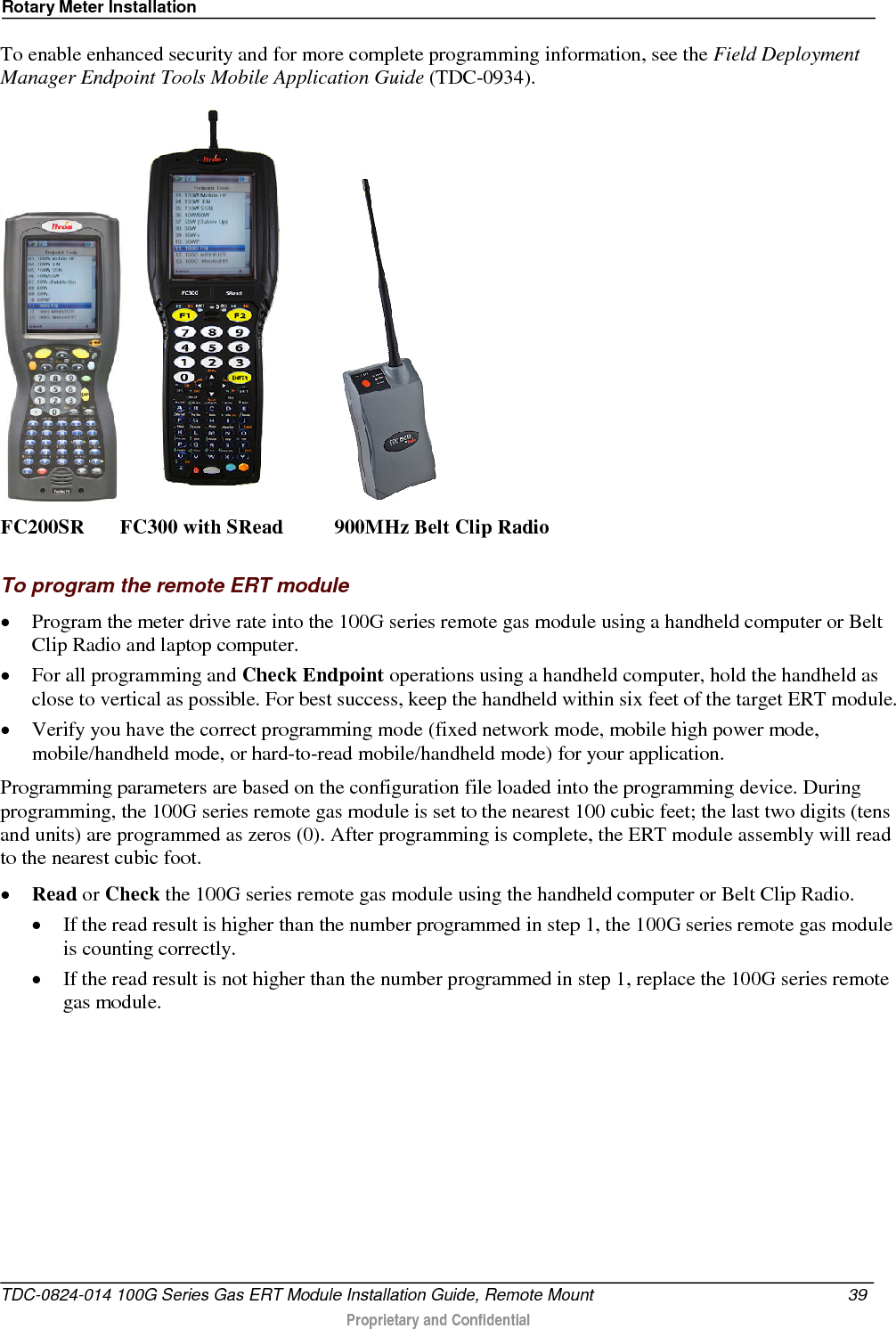 Rotary Meter Installation  To enable enhanced security and for more complete programming information, see the Field Deployment Manager Endpoint Tools Mobile Application Guide (TDC-0934).       FC200SR       FC300 with SRead          900MHz Belt Clip Radio  To program the remote ERT module • Program the meter drive rate into the 100G series remote gas module using a handheld computer or Belt Clip Radio and laptop computer.  • For all programming and Check Endpoint operations using a handheld computer, hold the handheld as close to vertical as possible. For best success, keep the handheld within six feet of the target ERT module.  • Verify you have the correct programming mode (fixed network mode, mobile high power mode, mobile/handheld mode, or hard-to-read mobile/handheld mode) for your application.  Programming parameters are based on the configuration file loaded into the programming device. During programming, the 100G series remote gas module is set to the nearest 100 cubic feet; the last two digits (tens and units) are programmed as zeros (0). After programming is complete, the ERT module assembly will read to the nearest cubic foot.  • Read or Check the 100G series remote gas module using the handheld computer or Belt Clip Radio.  • If the read result is higher than the number programmed in step 1, the 100G series remote gas module is counting correctly.  • If the read result is not higher than the number programmed in step 1, replace the 100G series remote gas module. TDC-0824-014 100G Series Gas ERT Module Installation Guide, Remote Mount 39   Proprietary and Confidential  