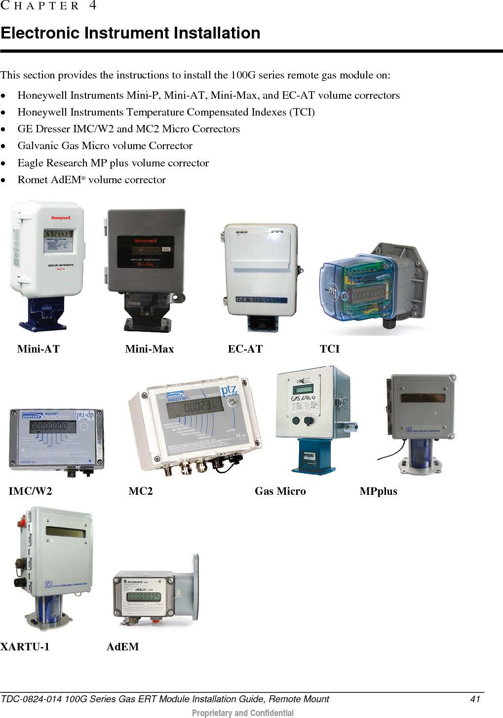  This section provides the instructions to install the 100G series remote gas module on: • Honeywell Instruments Mini-P, Mini-AT, Mini-Max, and EC-AT volume correctors • Honeywell Instruments Temperature Compensated Indexes (TCI) • GE Dresser IMC/W2 and MC2 Micro Correctors  • Galvanic Gas Micro volume Corrector • Eagle Research MP plus volume corrector • Romet AdEM® volume corrector                          Mini-AT                       Mini-Max                   EC-AT                    TCI                    IMC/W2                           MC2                                    Gas Micro                   MPplus                            XARTU-1                    AdEM                          CHAPTER  4  Electronic Instrument Installation TDC-0824-014 100G Series Gas ERT Module Installation Guide, Remote Mount 41   Proprietary and Confidential  