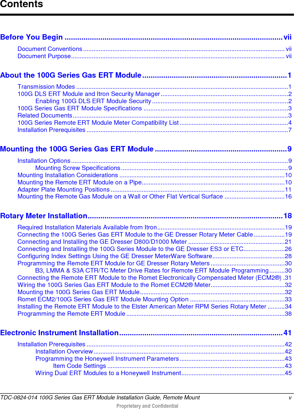  Before You Begin ........................................................................................................ vii Document Conventions ..................................................................................................................... vii Document Purpose ............................................................................................................................ vii About the 100G Series Gas ERT Module ..................................................................... 1 Transmission Modes ........................................................................................................................... 1 100G DLS ERT Module and Itron Security Manager .......................................................................... 2 Enabling 100G DLS ERT Module Security ............................................................................... 2 100G Series Gas ERT Module Specifications .................................................................................... 3 Related Documents ............................................................................................................................. 3 100G Series Remote ERT Module Meter Compatibility List ............................................................... 4 Installation Prerequisites ..................................................................................................................... 7 Mounting the 100G Series Gas ERT Module ............................................................... 9 Installation Options .............................................................................................................................. 9 Mounting Screw Specifications ................................................................................................. 9 Mounting Installation Considerations ................................................................................................ 10 Mounting the Remote ERT Module on a Pipe................................................................................... 10 Adapter Plate Mounting Positions ..................................................................................................... 11 Mounting the Remote Gas Module on a Wall or Other Flat Vertical Surface ................................... 16 Rotary Meter Installation ............................................................................................. 18 Required Installation Materials Available from Itron .......................................................................... 19 Connecting the 100G Series Gas ERT Module to the GE Dresser Rotary Meter Cable .................. 19 Connecting and Installing the GE Dresser D800/D1000 Meter ........................................................ 21 Connecting and Installing the 100G Series Module to the GE Dresser ES3 or ETC........................ 26 Configuring Index Settings Using the GE Dresser MeterWare Software .......................................... 28 Programming the Remote ERT Module for GE Dresser Rotary Meters ........................................... 30 B3, LMMA &amp; S3A CTR/TC Meter Drive Rates for Remote ERT Module Programming ......... 30 Connecting the Remote ERT Module to the Romet Electronically Compensated Meter (ECM2®) . 31 Wiring the 100G Series Gas ERT Module to the Romet ECM2® Meter ........................................... 32 Mounting the 100G Series Gas ERT Module .................................................................................... 32 Romet ECM2/100G Series Gas ERT Module Mounting Option ....................................................... 33 Installing the Remote ERT Module to the Elster American Meter RPM Series Rotary Meter .......... 34 Programming the Remote ERT Module ............................................................................................ 38 Electronic Instrument Installation .............................................................................. 41 Installation Prerequisites ................................................................................................................... 42 Installation Overview ............................................................................................................... 42 Programming the Honeywell Instrument Parameters ............................................................. 43 Item Code Settings ....................................................................................................... 43 Wiring Dual ERT Modules to a Honeywell Instrument ............................................................ 45 Contents TDC-0824-014 100G Series Gas ERT Module Installation Guide, Remote Mount  v   Proprietary and Confidential  