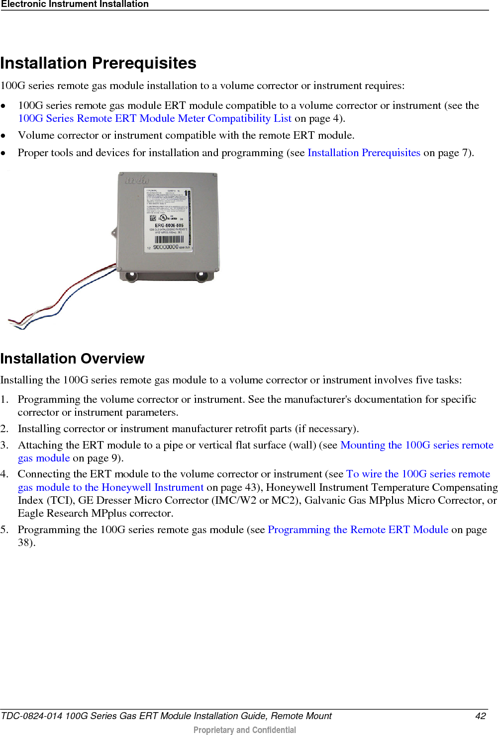 Electronic Instrument Installation    Installation Prerequisites 100G series remote gas module installation to a volume corrector or instrument requires: • 100G series remote gas module ERT module compatible to a volume corrector or instrument (see the 100G Series Remote ERT Module Meter Compatibility List on page 4). • Volume corrector or instrument compatible with the remote ERT module. • Proper tools and devices for installation and programming (see Installation Prerequisites on page 7).   Installation Overview Installing the 100G series remote gas module to a volume corrector or instrument involves five tasks: 1. Programming the volume corrector or instrument. See the manufacturer&apos;s documentation for specific corrector or instrument parameters.  2. Installing corrector or instrument manufacturer retrofit parts (if necessary). 3. Attaching the ERT module to a pipe or vertical flat surface (wall) (see Mounting the 100G series remote gas module on page 9). 4. Connecting the ERT module to the volume corrector or instrument (see To wire the 100G series remote gas module to the Honeywell Instrument on page 43), Honeywell Instrument Temperature Compensating Index (TCI), GE Dresser Micro Corrector (IMC/W2 or MC2), Galvanic Gas MPplus Micro Corrector, or Eagle Research MPplus corrector. 5. Programming the 100G series remote gas module (see Programming the Remote ERT Module on page 38).  TDC-0824-014 100G Series Gas ERT Module Installation Guide, Remote Mount 42  Proprietary and Confidential    