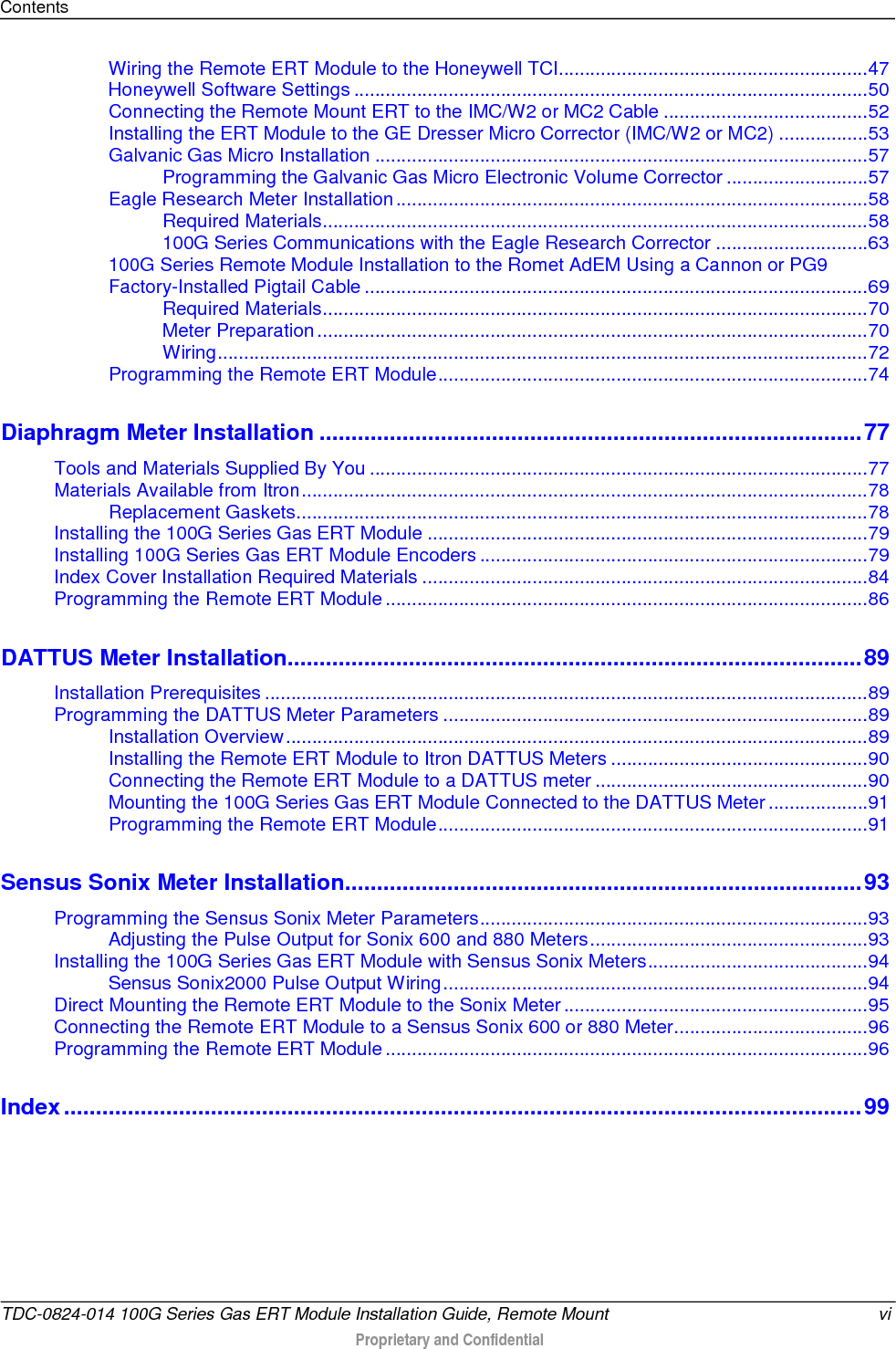 Contents  Wiring the Remote ERT Module to the Honeywell TCI........................................................... 47 Honeywell Software Settings .................................................................................................. 50 Connecting the Remote Mount ERT to the IMC/W2 or MC2 Cable ....................................... 52 Installing the ERT Module to the GE Dresser Micro Corrector (IMC/W2 or MC2) ................. 53 Galvanic Gas Micro Installation .............................................................................................. 57 Programming the Galvanic Gas Micro Electronic Volume Corrector ........................... 57 Eagle Research Meter Installation .......................................................................................... 58 Required Materials ........................................................................................................ 58 100G Series Communications with the Eagle Research Corrector ............................. 63 100G Series Remote Module Installation to the Romet AdEM Using a Cannon or PG9 Factory-Installed Pigtail Cable ................................................................................................ 69 Required Materials ........................................................................................................ 70 Meter Preparation ......................................................................................................... 70 Wiring ............................................................................................................................ 72 Programming the Remote ERT Module .................................................................................. 74 Diaphragm Meter Installation ..................................................................................... 77 Tools and Materials Supplied By You ............................................................................................... 77 Materials Available from Itron ............................................................................................................ 78 Replacement Gaskets ............................................................................................................. 78 Installing the 100G Series Gas ERT Module .................................................................................... 79 Installing 100G Series Gas ERT Module Encoders .......................................................................... 79 Index Cover Installation Required Materials ..................................................................................... 84 Programming the Remote ERT Module ............................................................................................ 86 DATTUS Meter Installation .......................................................................................... 89 Installation Prerequisites ................................................................................................................... 89 Programming the DATTUS Meter Parameters ................................................................................. 89 Installation Overview ............................................................................................................... 89 Installing the Remote ERT Module to Itron DATTUS Meters ................................................. 90 Connecting the Remote ERT Module to a DATTUS meter .................................................... 90 Mounting the 100G Series Gas ERT Module Connected to the DATTUS Meter ................... 91 Programming the Remote ERT Module .................................................................................. 91 Sensus Sonix Meter Installation ................................................................................. 93 Programming the Sensus Sonix Meter Parameters .......................................................................... 93 Adjusting the Pulse Output for Sonix 600 and 880 Meters ..................................................... 93 Installing the 100G Series Gas ERT Module with Sensus Sonix Meters .......................................... 94 Sensus Sonix2000 Pulse Output Wiring ................................................................................. 94 Direct Mounting the Remote ERT Module to the Sonix Meter .......................................................... 95 Connecting the Remote ERT Module to a Sensus Sonix 600 or 880 Meter ..................................... 96 Programming the Remote ERT Module ............................................................................................ 96 Index ............................................................................................................................. 99    TDC-0824-014 100G Series Gas ERT Module Installation Guide, Remote Mount vi  Proprietary and Confidential    