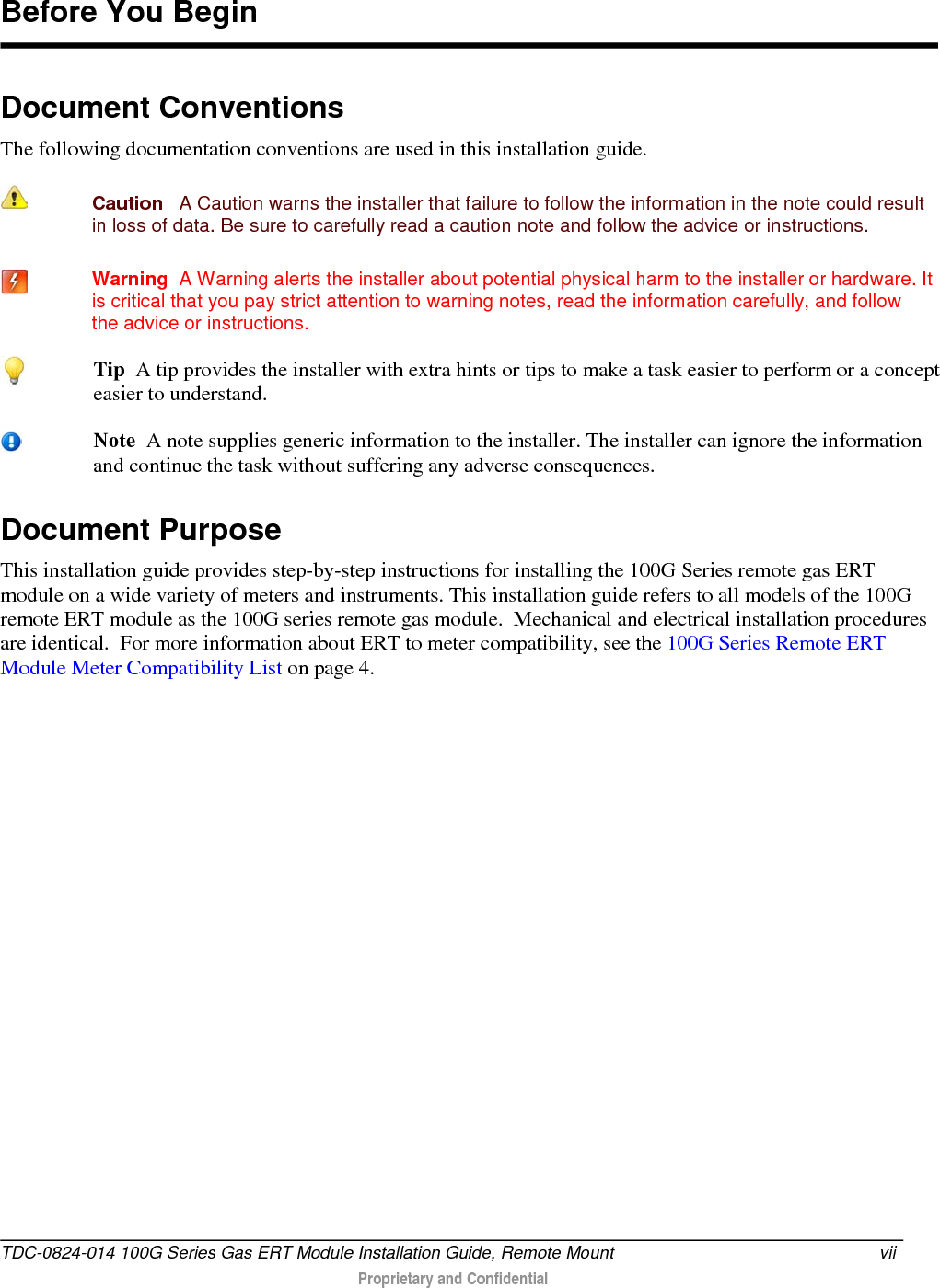  Document Conventions The following documentation conventions are used in this installation guide.  Caution   A Caution warns the installer that failure to follow the information in the note could result in loss of data. Be sure to carefully read a caution note and follow the advice or instructions.  Warning  A Warning alerts the installer about potential physical harm to the installer or hardware. It is critical that you pay strict attention to warning notes, read the information carefully, and follow the advice or instructions. Document Purpose This installation guide provides step-by-step instructions for installing the 100G Series remote gas ERT module on a wide variety of meters and instruments. This installation guide refers to all models of the 100G remote ERT module as the 100G series remote gas module.  Mechanical and electrical installation procedures are identical.  For more information about ERT to meter compatibility, see the 100G Series Remote ERT Module Meter Compatibility List on page 4.    Before You Begin  Tip  A tip provides the installer with extra hints or tips to make a task easier to perform or a concept easier to understand.  Note  A note supplies generic information to the installer. The installer can ignore the information and continue the task without suffering any adverse consequences. TDC-0824-014 100G Series Gas ERT Module Installation Guide, Remote Mount vii   Proprietary and Confidential  