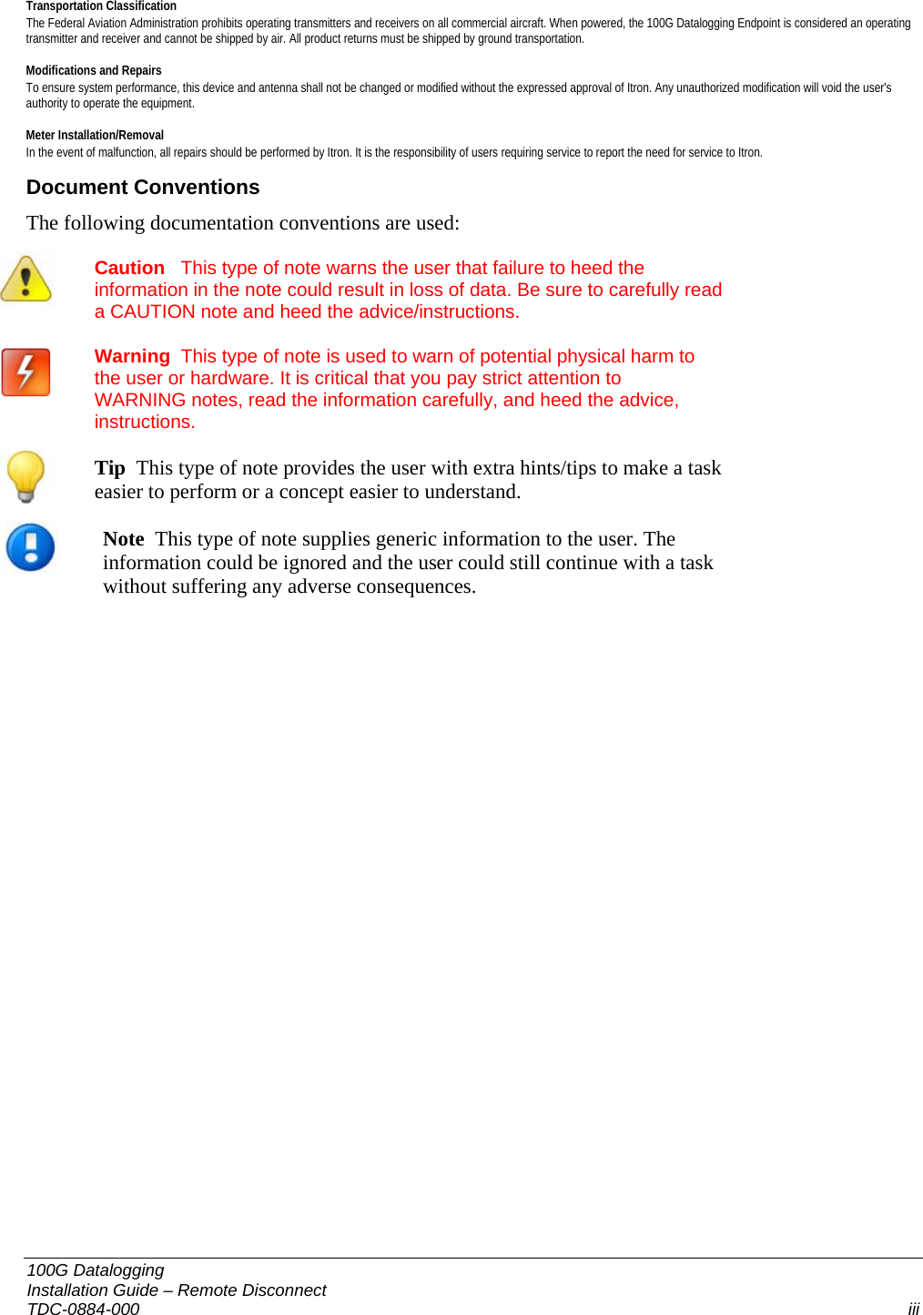   Transportation Classification The Federal Aviation Administration prohibits operating transmitters and receivers on all commercial aircraft. When powered, the 100G Datalogging Endpoint is considered an operating transmitter and receiver and cannot be shipped by air. All product returns must be shipped by ground transportation.  Modifications and Repairs To ensure system performance, this device and antenna shall not be changed or modified without the expressed approval of Itron. Any unauthorized modification will void the user&apos;s authority to operate the equipment.   Meter Installation/Removal In the event of malfunction, all repairs should be performed by Itron. It is the responsibility of users requiring service to report the need for service to Itron.  Document Conventions The following documentation conventions are used:  Caution   This type of note warns the user that failure to heed the information in the note could result in loss of data. Be sure to carefully read a CAUTION note and heed the advice/instructions. Warning  This type of note is used to warn of potential physical harm to the user or hardware. It is critical that you pay strict attention to WARNING notes, read the information carefully, and heed the advice, instructions.           Tip  This type of note provides the user with extra hints/tips to make a task easier to perform or a concept easier to understand.  Note  This type of note supplies generic information to the user. The information could be ignored and the user could still continue with a task without suffering any adverse consequences.  100G Datalogging  Installation Guide – Remote Disconnect TDC-0884-000  iii  