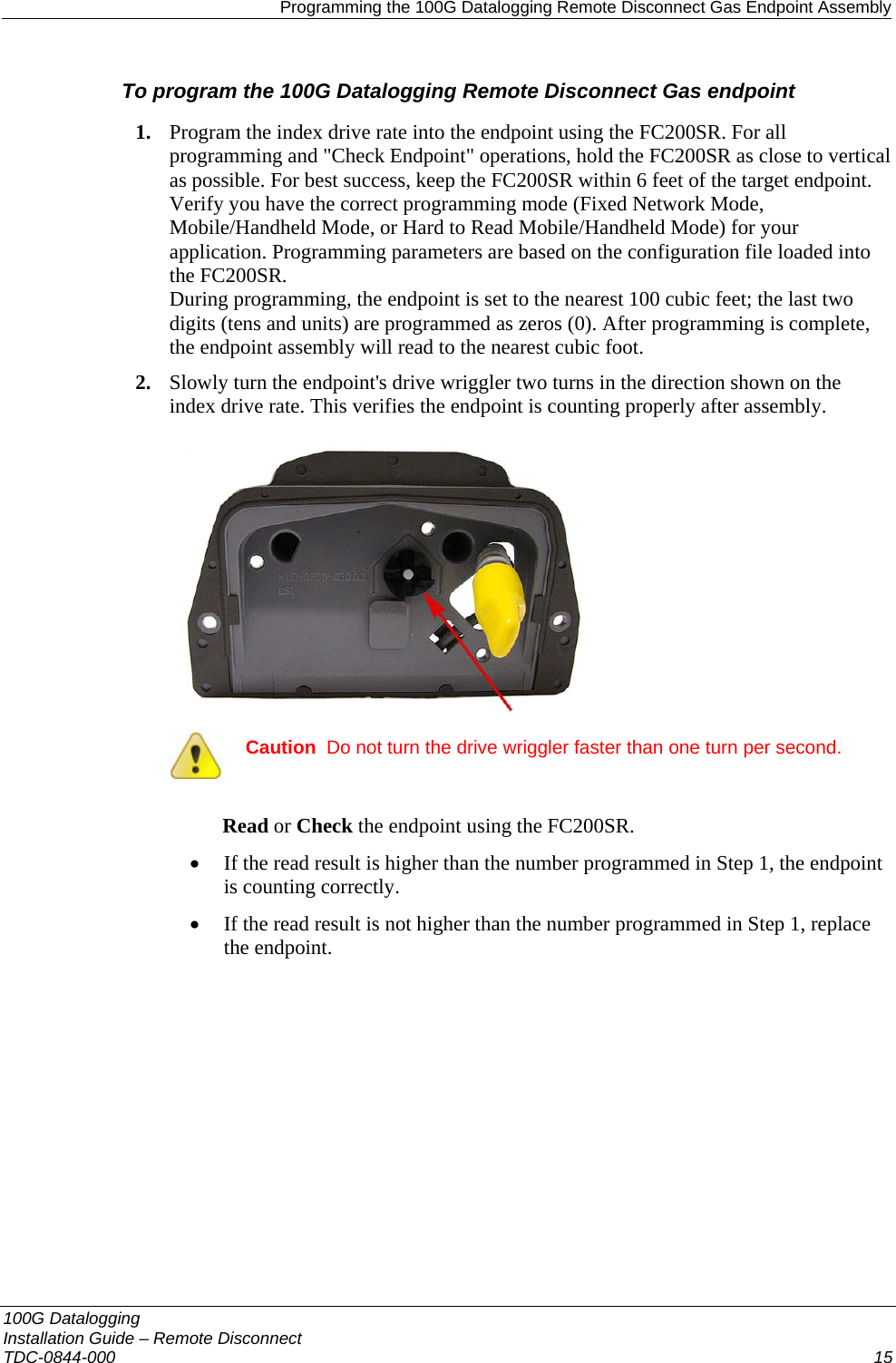   Programming the 100G Datalogging Remote Disconnect Gas Endpoint Assembly 100G Datalogging  Installation Guide – Remote Disconnect TDC-0844-000  15  To program the 100G Datalogging Remote Disconnect Gas endpoint 1. Program the index drive rate into the endpoint using the FC200SR. For all programming and &quot;Check Endpoint&quot; operations, hold the FC200SR as close to vertical as possible. For best success, keep the FC200SR within 6 feet of the target endpoint. Verify you have the correct programming mode (Fixed Network Mode, Mobile/Handheld Mode, or Hard to Read Mobile/Handheld Mode) for your application. Programming parameters are based on the configuration file loaded into the FC200SR.  During programming, the endpoint is set to the nearest 100 cubic feet; the last two digits (tens and units) are programmed as zeros (0). After programming is complete, the endpoint assembly will read to the nearest cubic foot.  2. Slowly turn the endpoint&apos;s drive wriggler two turns in the direction shown on the index drive rate. This verifies the endpoint is counting properly after assembly.   Caution  Do not turn the drive wriggler faster than one turn per second.  Read or Check the endpoint using the FC200SR.  • If the read result is higher than the number programmed in Step 1, the endpoint is counting correctly.  • If the read result is not higher than the number programmed in Step 1, replace the endpoint.   