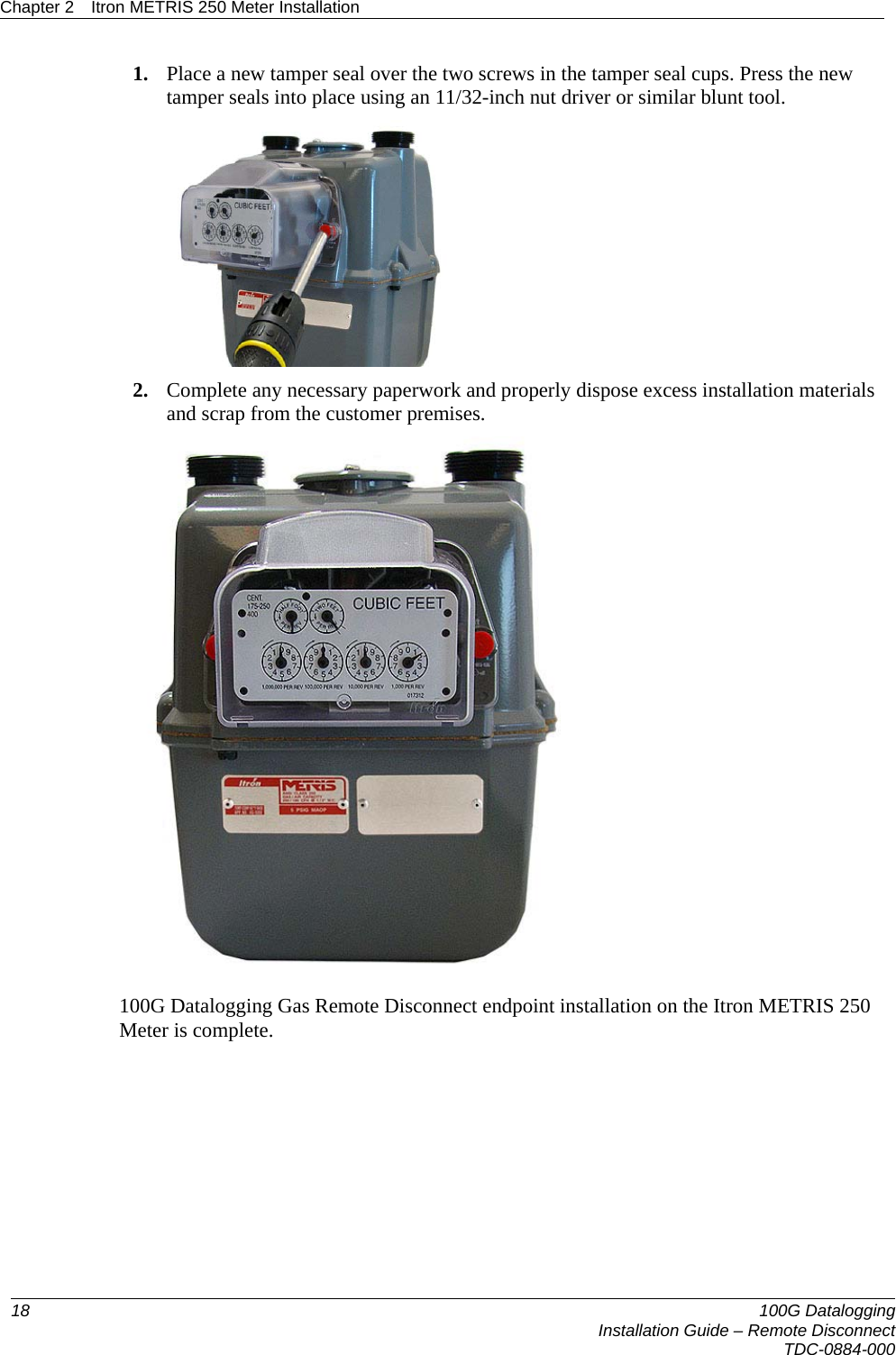 Chapter 2  Itron METRIS 250 Meter Installation  1. Place a new tamper seal over the two screws in the tamper seal cups. Press the new tamper seals into place using an 11/32-inch nut driver or similar blunt tool.   2. Complete any necessary paperwork and properly dispose excess installation materials and scrap from the customer premises.  100G Datalogging Gas Remote Disconnect endpoint installation on the Itron METRIS 250 Meter is complete.       18  100G Datalogging  Installation Guide – Remote DisconnectTDC-0884-000
