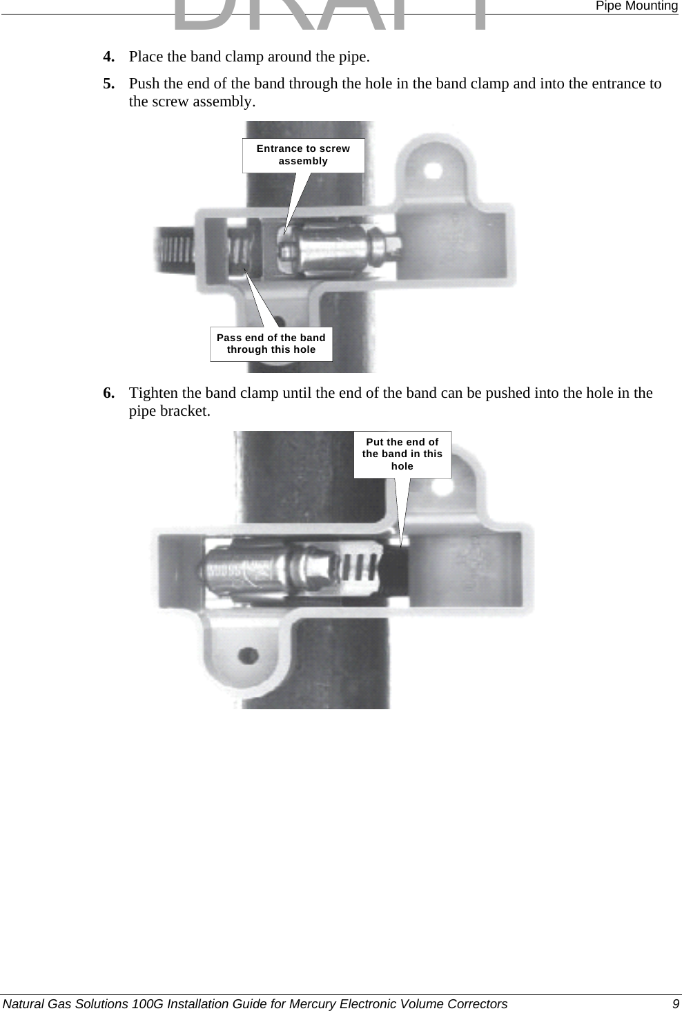  Pipe Mounting 4. Place the band clamp around the pipe. 5. Push the end of the band through the hole in the band clamp and into the entrance to the screw assembly. Pass end of the band through this holeEntrance to screw assembly 6. Tighten the band clamp until the end of the band can be pushed into the hole in the pipe bracket. Put the end of the band in this hole Natural Gas Solutions 100G Installation Guide for Mercury Electronic Volume Correctors  9  DRAFT