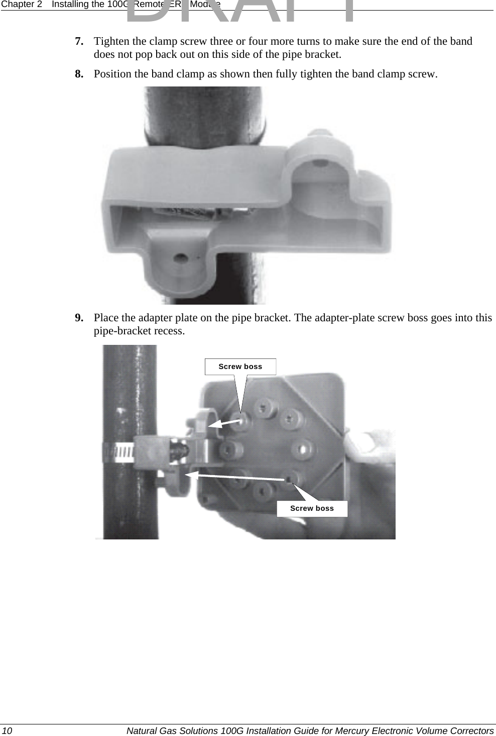 Chapter 2  Installing the 100G Remote ERT Module  7. Tighten the clamp screw three or four more turns to make sure the end of the band does not pop back out on this side of the pipe bracket. 8. Position the band clamp as shown then fully tighten the band clamp screw.  9. Place the adapter plate on the pipe bracket. The adapter-plate screw boss goes into this pipe-bracket recess. Screw bossScrew boss 10  Natural Gas Solutions 100G Installation Guide for Mercury Electronic Volume Correctors  DRAFT