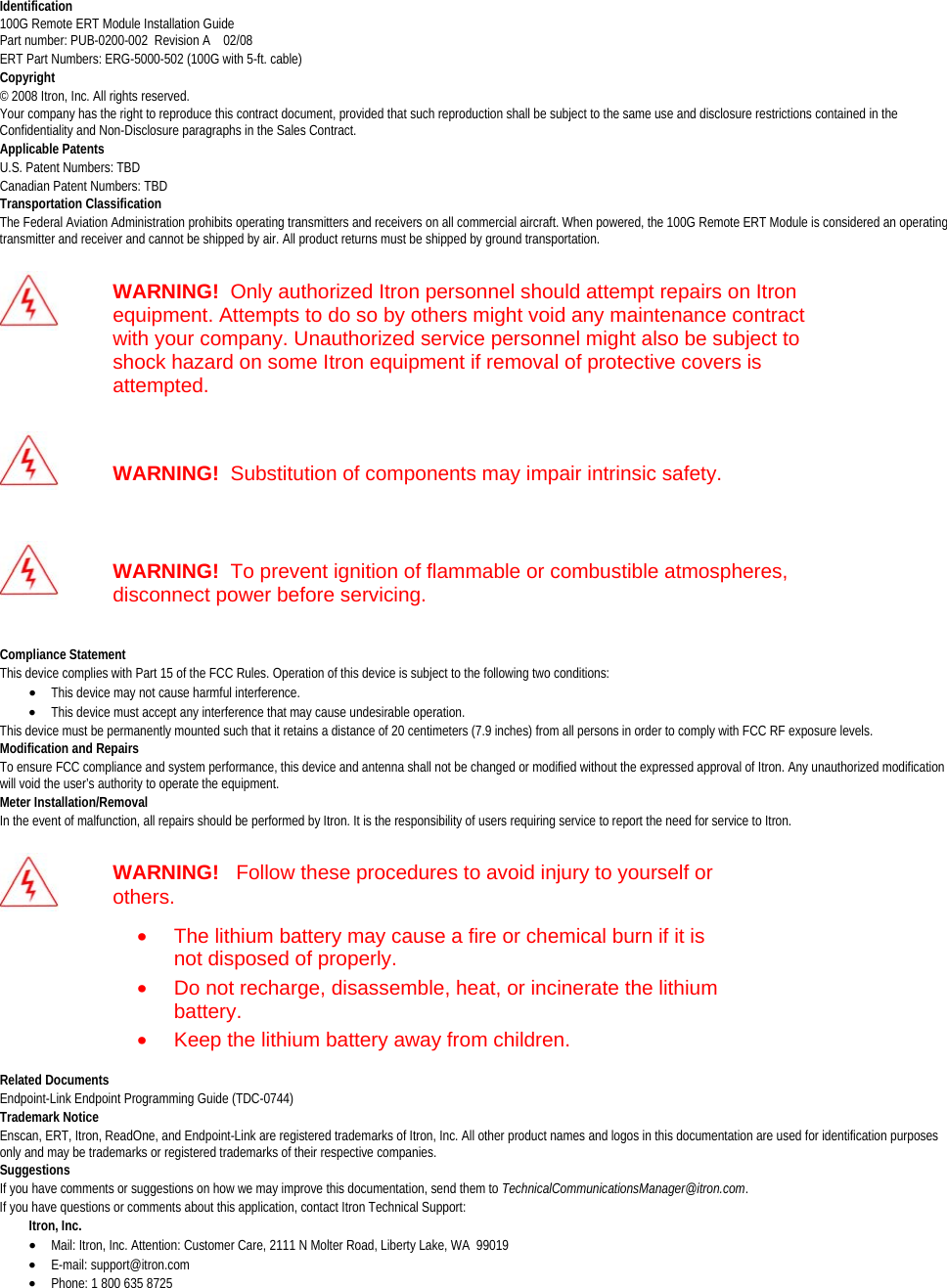  Identification100G Remote ERT Module Installation Guide Part number: PUB-0200-002  Revision A    02/08 ERT Part Numbers: ERG-5000-502 (100G with 5-ft. cable) Copyright © 2008 Itron, Inc. All rights reserved.  Your company has the right to reproduce this contract document, provided that such reproduction shall be subject to the same use and disclosure restrictions contained in the Confidentiality and Non-Disclosure paragraphs in the Sales Contract.  Applicable PatentsU.S. Patent Numbers: TBD Canadian Patent Numbers: TBD  Transportation ClassificationThe Federal Aviation Administration prohibits operating transmitters and receivers on all commercial aircraft. When powered, the 100G Remote ERT Module is considered an operating transmitter and receiver and cannot be shipped by air. All product returns must be shipped by ground transportation.   WARNING!  Only authorized Itron personnel should attempt repairs on Itron equipment. Attempts to do so by others might void any maintenance contract with your company. Unauthorized service personnel might also be subject to shock hazard on some Itron equipment if removal of protective covers is attempted.   WARNING!  Substitution of components may impair intrinsic safety.   WARNING!  To prevent ignition of flammable or combustible atmospheres, disconnect power before servicing.  Compliance StatementThis device complies with Part 15 of the FCC Rules. Operation of this device is subject to the following two conditions:  • This device may not cause harmful interference.  • This device must accept any interference that may cause undesirable operation.  This device must be permanently mounted such that it retains a distance of 20 centimeters (7.9 inches) from all persons in order to comply with FCC RF exposure levels.  Modification and RepairsTo ensure FCC compliance and system performance, this device and antenna shall not be changed or modified without the expressed approval of Itron. Any unauthorized modification will void the user’s authority to operate the equipment. Meter Installation/RemovalIn the event of malfunction, all repairs should be performed by Itron. It is the responsibility of users requiring service to report the need for service to Itron.   WARNING!   Follow these procedures to avoid injury to yourself or others. •  The lithium battery may cause a fire or chemical burn if it is not disposed of properly. •  Do not recharge, disassemble, heat, or incinerate the lithium battery. •  Keep the lithium battery away from children.  Related DocumentsEndpoint-Link Endpoint Programming Guide (TDC-0744) Trademark Notice Enscan, ERT, Itron, ReadOne, and Endpoint-Link are registered trademarks of Itron, Inc. All other product names and logos in this documentation are used for identification purposes only and may be trademarks or registered trademarks of their respective companies. Suggestions If you have comments or suggestions on how we may improve this documentation, send them to TechnicalCommunicationsManager@itron.com. If you have questions or comments about this application, contact Itron Technical Support:          Itron, Inc.  • Mail: Itron, Inc. Attention: Customer Care, 2111 N Molter Road, Liberty Lake, WA  99019 • E-mail: support@itron.com • Phone: 1 800 635 8725   DRAFT