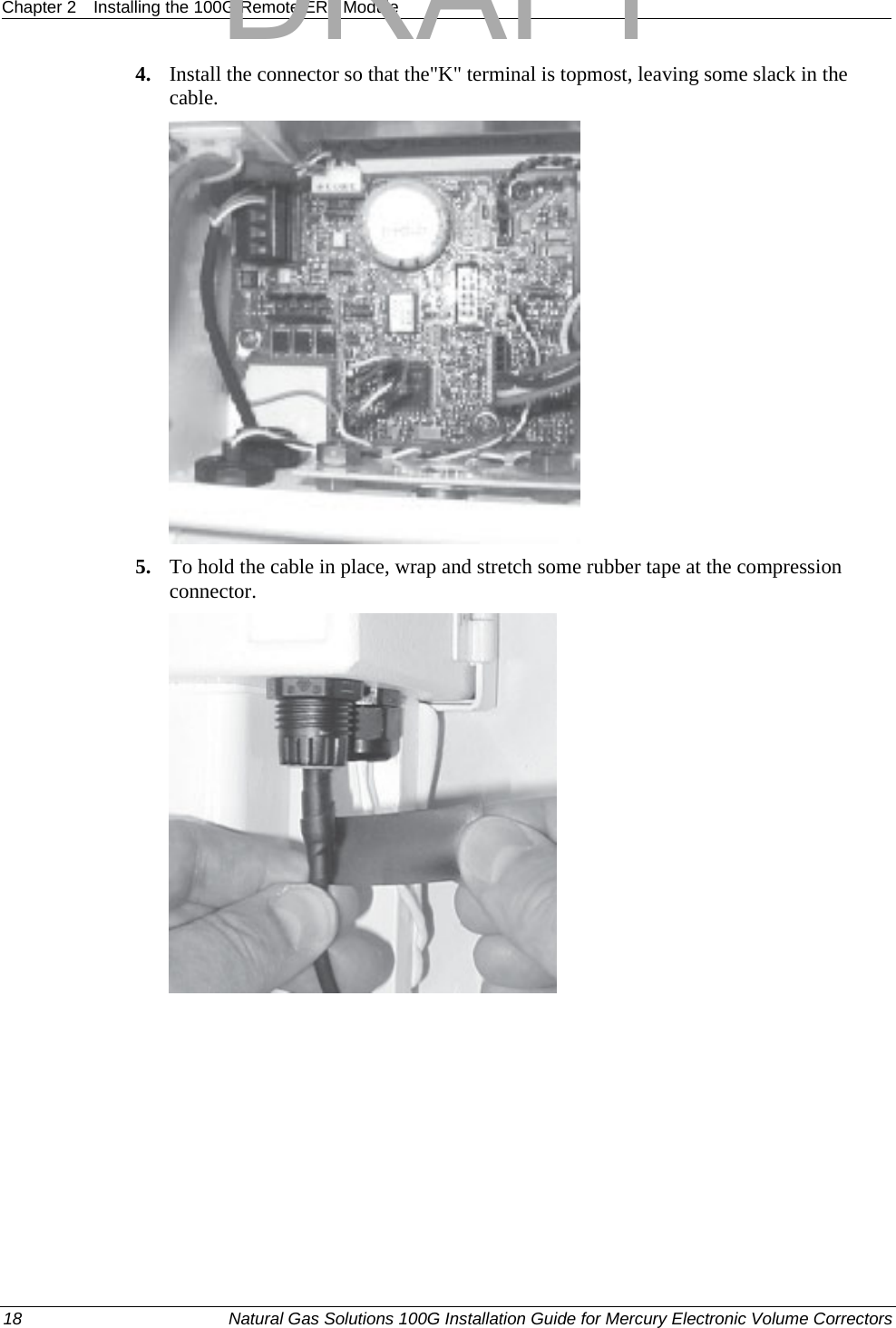 Chapter 2  Installing the 100G Remote ERT Module  4. Install the connector so that the&quot;K&quot; terminal is topmost, leaving some slack in the cable.  5. To hold the cable in place, wrap and stretch some rubber tape at the compression connector.  18  Natural Gas Solutions 100G Installation Guide for Mercury Electronic Volume Correctors  DRAFT