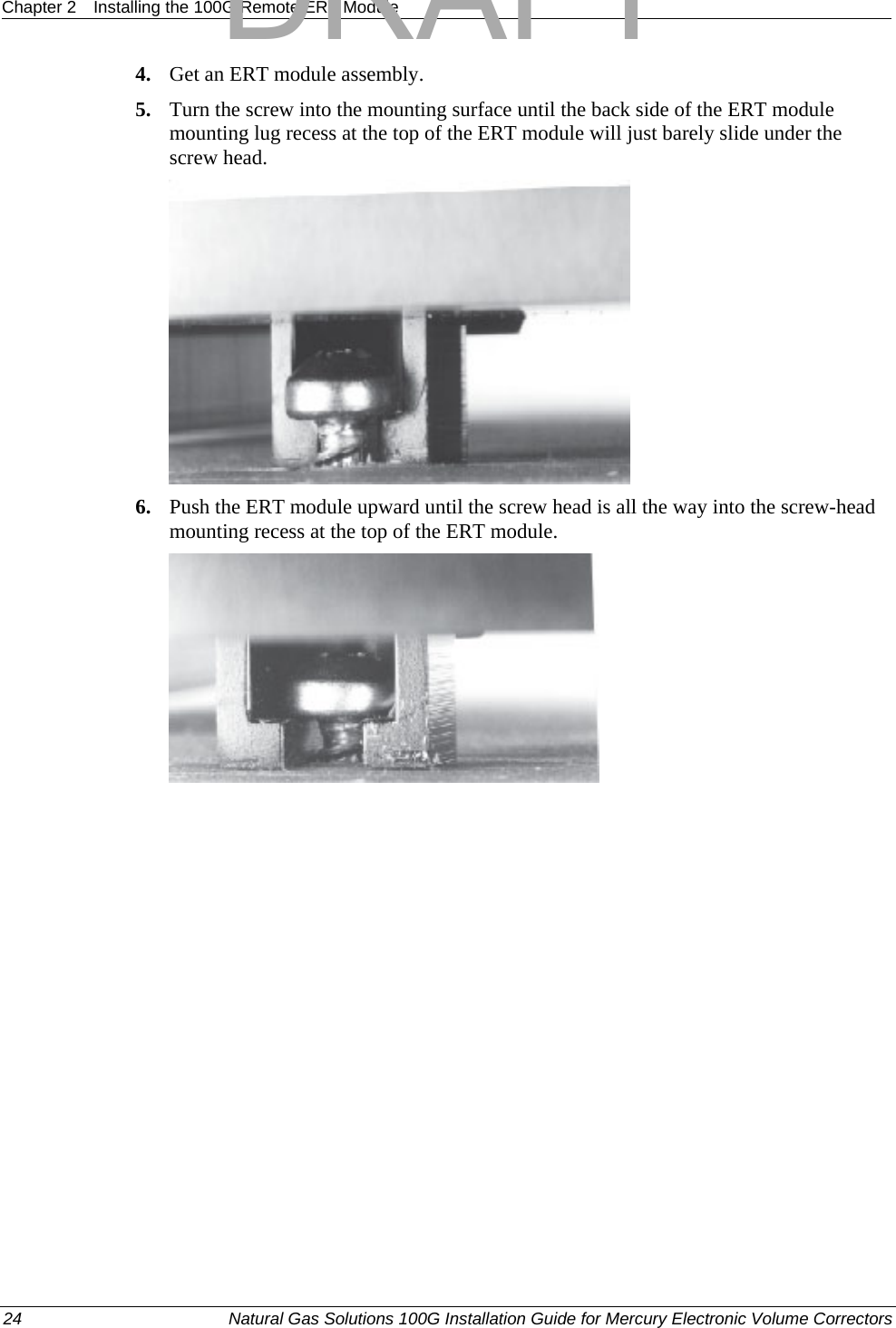 Chapter 2  Installing the 100G Remote ERT Module  4. Get an ERT module assembly. 5. Turn the screw into the mounting surface until the back side of the ERT module mounting lug recess at the top of the ERT module will just barely slide under the screw head.  6. Push the ERT module upward until the screw head is all the way into the screw-head mounting recess at the top of the ERT module.  24  Natural Gas Solutions 100G Installation Guide for Mercury Electronic Volume Correctors  DRAFT