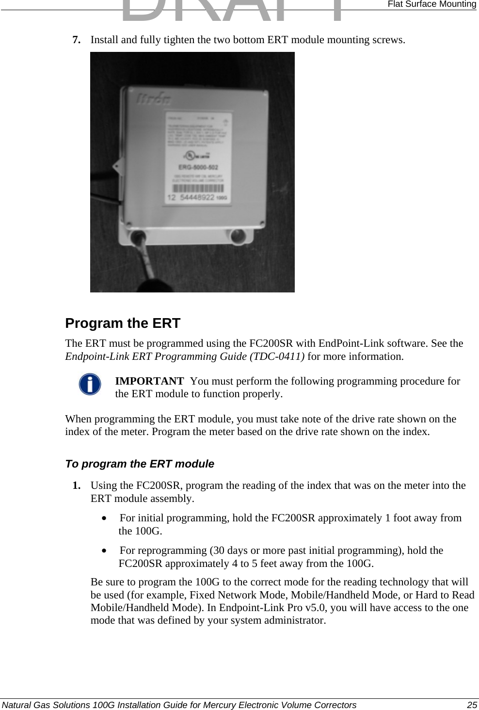  Flat Surface Mounting 7. Install and fully tighten the two bottom ERT module mounting screws.   Program the ERT The ERT must be programmed using the FC200SR with EndPoint-Link software. See the Endpoint-Link ERT Programming Guide (TDC-0411) for more information.    IMPORTANT  You must perform the following programming procedure for the ERT module to function properly.  When programming the ERT module, you must take note of the drive rate shown on the index of the meter. Program the meter based on the drive rate shown on the index.  To program the ERT module 1. Using the FC200SR, program the reading of the index that was on the meter into the ERT module assembly.  • For initial programming, hold the FC200SR approximately 1 foot away from the 100G.  • For reprogramming (30 days or more past initial programming), hold the FC200SR approximately 4 to 5 feet away from the 100G.  Be sure to program the 100G to the correct mode for the reading technology that will be used (for example, Fixed Network Mode, Mobile/Handheld Mode, or Hard to Read Mobile/Handheld Mode). In Endpoint-Link Pro v5.0, you will have access to the one mode that was defined by your system administrator.  Natural Gas Solutions 100G Installation Guide for Mercury Electronic Volume Correctors  25  DRAFT