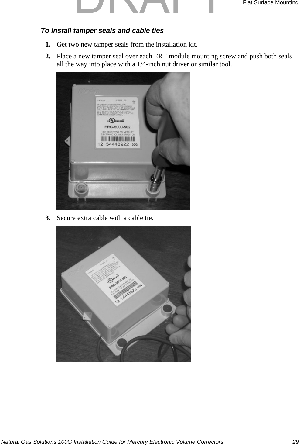  Flat Surface Mounting To install tamper seals and cable ties 1. Get two new tamper seals from the installation kit. 2. Place a new tamper seal over each ERT module mounting screw and push both seals all the way into place with a 1/4-inch nut driver or similar tool.  3. Secure extra cable with a cable tie.  Natural Gas Solutions 100G Installation Guide for Mercury Electronic Volume Correctors  29  DRAFT