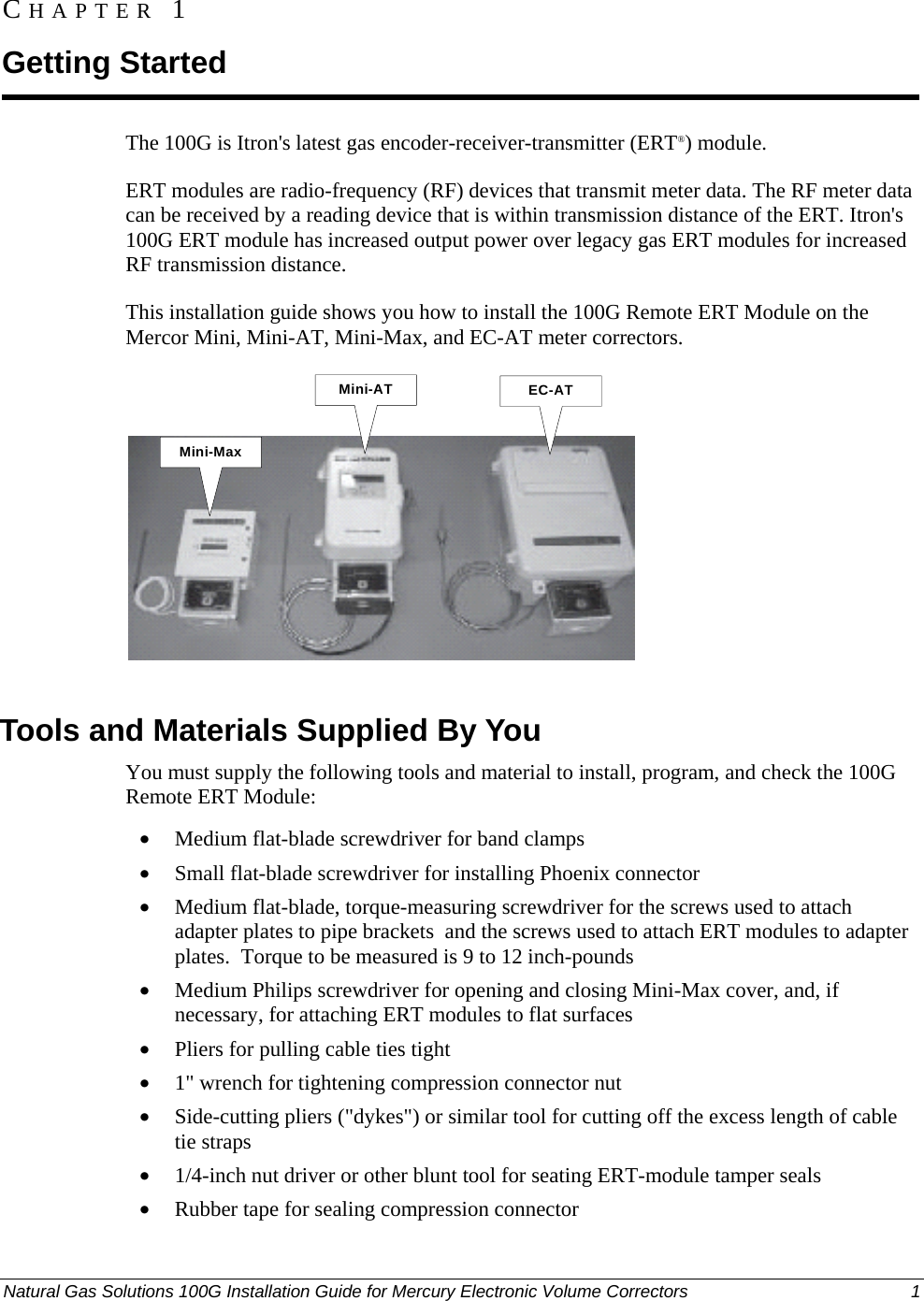  CHAPTER 1 Getting Started The 100G is Itron&apos;s latest gas encoder-receiver-transmitter (ERT®) module.  ERT modules are radio-frequency (RF) devices that transmit meter data. The RF meter data can be received by a reading device that is within transmission distance of the ERT. Itron&apos;s 100G ERT module has increased output power over legacy gas ERT modules for increased RF transmission distance. This installation guide shows you how to install the 100G Remote ERT Module on the Mercor Mini, Mini-AT, Mini-Max, and EC-AT meter correctors. Mini-MaxMini-AT EC-AT  Tools and Materials Supplied By You You must supply the following tools and material to install, program, and check the 100G Remote ERT Module: • Medium flat-blade screwdriver for band clamps • Small flat-blade screwdriver for installing Phoenix connector • Medium flat-blade, torque-measuring screwdriver for the screws used to attach adapter plates to pipe brackets  and the screws used to attach ERT modules to adapter plates.  Torque to be measured is 9 to 12 inch-pounds • Medium Philips screwdriver for opening and closing Mini-Max cover, and, if necessary, for attaching ERT modules to flat surfaces • Pliers for pulling cable ties tight • 1&quot; wrench for tightening compression connector nut • Side-cutting pliers (&quot;dykes&quot;) or similar tool for cutting off the excess length of cable tie straps • 1/4-inch nut driver or other blunt tool for seating ERT-module tamper seals • Rubber tape for sealing compression connector Natural Gas Solutions 100G Installation Guide for Mercury Electronic Volume Correctors  1  DRAFT