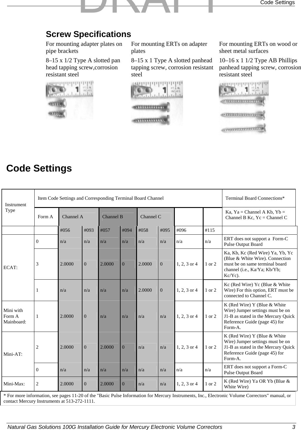  Code Settings Screw Specifications For mounting adapter plates on pipe brackets  For mounting ERTs on adapter plates  For mounting ERTs on wood or sheet metal surfaces 8–15 x 1/2 Type A slotted pan head tapping screw,corrosion resistant steel 8–15 x 1 Type A slotted panhead tapping screw, corrosion resistant steel 10–16 x 1 1/2 Type AB Phillips panhead tapping screw, corrosion resistant steel      Code Settings  Item Code Settings and Corresponding Terminal Board Channel  Terminal Board Connections* Instrument Type Form A  Channel A  Channel B  Channel C    Ka, Ya = Channel A Kb, Yb = Channel B Kc, Yc = Channel C   #056  #093  #057  #094  #058  #095 #096  #115   0  n/a  n/a  n/a  n/a  n/a  n/a n/a  n/a  ERT does not support a  Form-C Pulse Output Board 3  2.0000  0  2.0000  0  2.0000  0  1, 2, 3 or 4  1 or 2 Ka, Kb, Kc (Red Wire) Ya, Yb, Yc (Blue &amp; White Wire). Connection must be on same terminal board channel (i.e., Ka/Ya; Kb/Yb; Kc/Yc). ECAT: 1  n/a  n/a  n/a  n/a  2.0000  0  1, 2, 3 or 4  1 or 2  Kc (Red Wire) Yc (Blue &amp; White Wire) For this option, ERT must be connected to Channel C. Mini with Form A Mainboard:  1  2.0000  0  n/a  n/a  n/a  n/a  1, 2, 3 or 4  1 or 2 K (Red Wire) Y (Blue &amp; White Wire) Jumper settings must be on J1-B as stated in the Mercury Quick Reference Guide (page 45) for Form-A. 2  2.0000  0  2.0000  0  n/a  n/a  1, 2, 3 or 4  1 or 2 K (Red Wire) Y (Blue &amp; White Wire) Jumper settings must be on J1-B as stated in the Mercury Quick Reference Guide (page 45) for Form-A. Mini-AT: 0  n/a  n/a  n/a  n/a  n/a  n/a n/a  n/a  ERT does not support a Form-C Pulse Output Board Mini-Max: 2  2.0000  0  2.0000  0  n/a   n/a  1, 2, 3 or 4  1 or 2  K (Red Wire) Ya OR Yb (Blue &amp; White Wire) * For more information, see pages 11-20 of the &quot;Basic Pulse Information for Mercury Instruments, Inc., Electronic Volume Correctors&quot; manual, or contact Mercury Instruments at 513-272-1111.  Natural Gas Solutions 100G Installation Guide for Mercury Electronic Volume Correctors  3  DRAFT